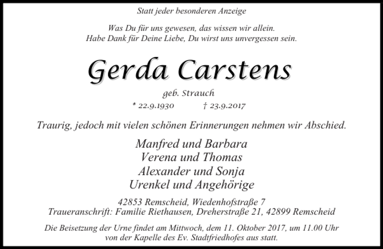 <p>Statt jeder besonderen Anzeige<br />Was Du für uns gewesen, das wissen wir allein.<br />Habe Dank für Deine Liebe, Du wirst uns unvergessen sein.</p><p>Gerda Carstens<br />geb. Strauch</p><p>* 22.9.1930</p><p>† 23.9.2017</p><p>Traurig, jedoch mit vielen schönen Erinnerungen nehmen wir Abschied.</p><p>Manfred und Barbara<br />Verena und Thomas<br />Alexander und Sonja<br />Urenkel und Angehörige<br />42853 Remscheid, Wiedenhofstraße 7<br />Traueranschrift: Familie Riethausen, Dreherstraße 21, 42899 Remscheid<br />Die Beisetzung der Urne findet am Mittwoch, dem 11. Oktober 2017, um 11.00 Uhr<br />von der Kapelle des Ev. Stadtfriedhofes aus statt.</p>
