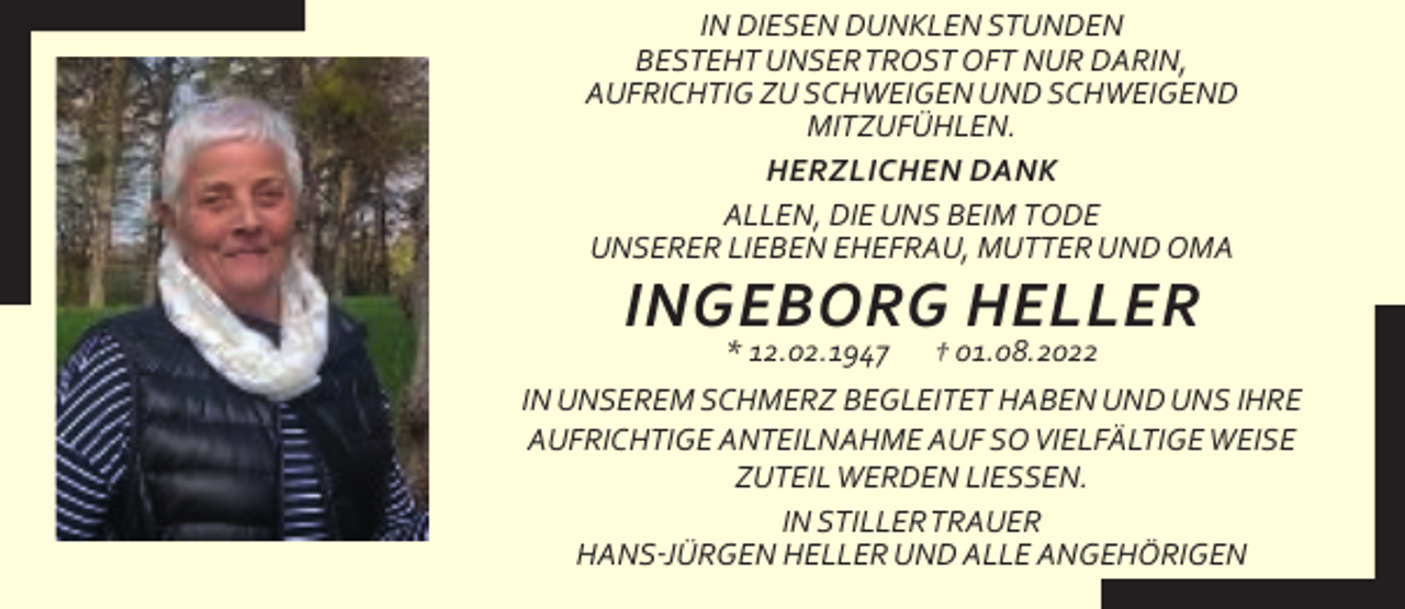 <p>IN DIESEN DUNKLEN STUNDEN<br />BESTEHT UNSERTROST OFT NUR DARIN,<br />AUFRICHTIG ZU SCHWEIGEN UND SCHWEIGEND<br />MITZUFÜHLEN.<br />HERZLICHEN DANK<br />ALLEN, DIE UNS BEIM TODE<br />UNSERER LIEBEN EHEFRAU, MUTTER UND OMA</p><p>INGEBORG HELLER</p><p>* 12.02.1947 † 01.08.2022<br />IN UNSEREM SCHMERZ BEGLEITET HABEN UND UNS IHRE<br />AUFRICHTIGE ANTEILNAHME AUF SO VIELFÄLTIGE WEISE<br />ZUTEIL WERDEN LIESSEN.<br />IN STILLERTRAUER<br />HANS-JÜRGEN HELLER UND ALLE ANGEHÖRIGEN</p>