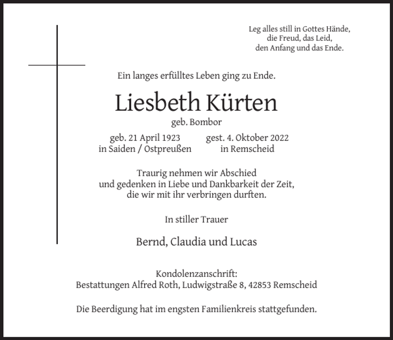 <p>Leg alles still in Gottes Hände,<br />die Freud, das Leid,<br />den Anfang und das Ende.</p><p>Ein langes erfülltes Leben ging zu Ende.</p><p>Liesbeth Kürten<br />geb. Bombor<br />geb. 21 April 1923<br />in Saiden / Ostpreußen</p><p>gest. 4. Oktober 2022<br />in Remscheid</p><p>Traurig nehmen wir Abschied<br />und gedenken in Liebe und Dankbarkeit der Zeit,<br />die wir mit ihr verbringen durften.<br />In stiller Trauer</p><p>Bernd, Claudia und Lucas<br />Kondolenzanschrift:<br />Bestattungen Alfred Roth, Ludwigstraße 8, 42853 Remscheid<br />Die Beerdigung hat im engsten Familienkreis stattgefunden.</p>
