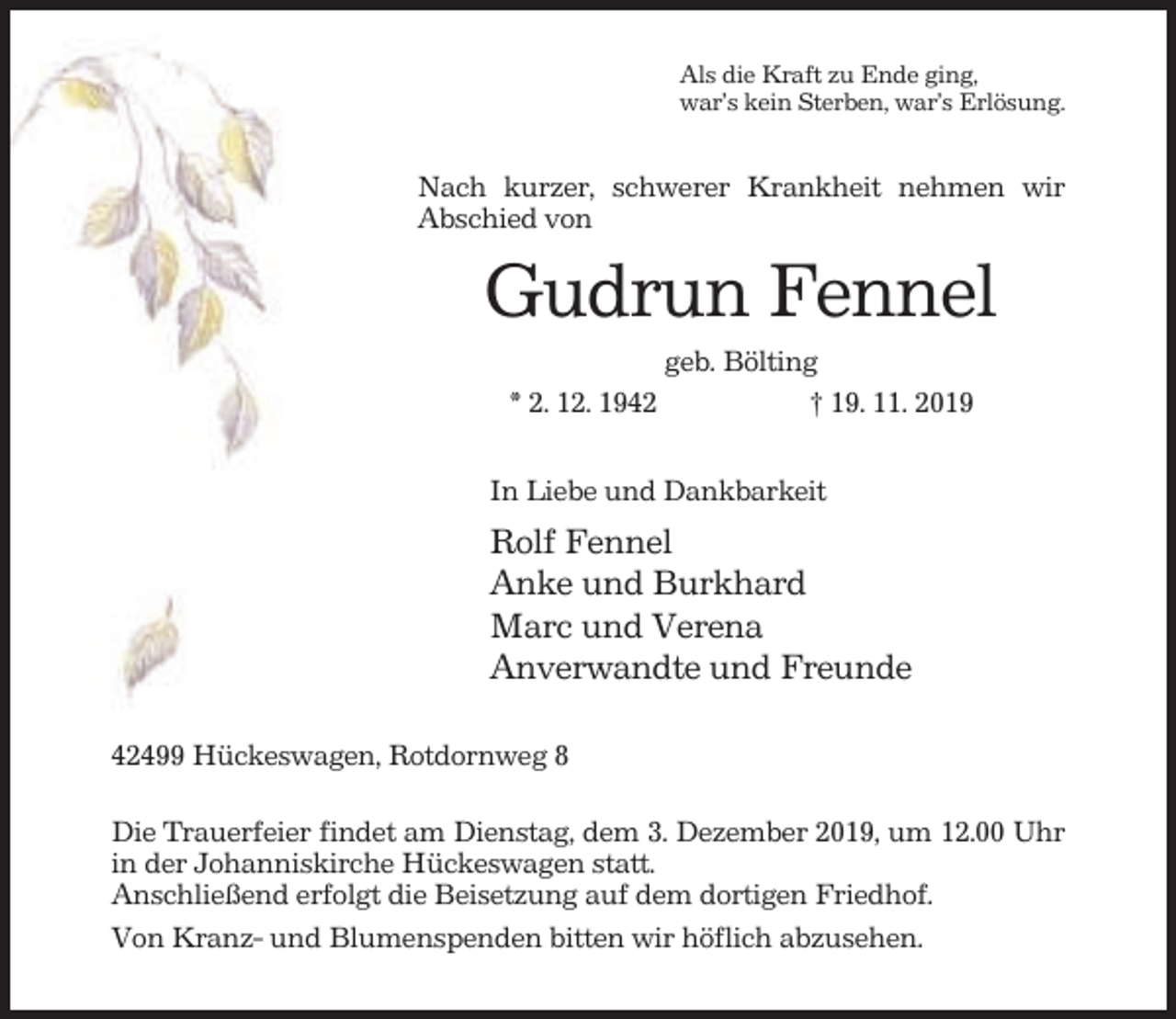 <p>Als die Kraft zu Ende ging,<br />war’s kein Sterben, war’s Erlösung.</p><p>Nach kurzer, schwerer Krankheit nehmen wir<br />Abschied von</p><p>Gudrun Fennel<br />geb. Bölting<br />* 2. 12. 1942<br />† 19. 11. 2019<br />In Liebe und Dankbarkeit</p><p>Rolf Fennel<br />Anke und Burkhard<br />Marc und Verena<br />Anverwandte und Freunde<br />42499 Hückeswagen, Rotdornweg 8<br />Die Trauerfeier findet am Dienstag, dem 3. Dezember 2019, um 12.00 Uhr<br />in der Johanniskirche Hückeswagen statt.<br />Anschließend erfolgt die Beisetzung auf dem dortigen Friedhof.<br />Von Kranz- und Blumenspenden bitten wir höflich abzusehen.</p>
