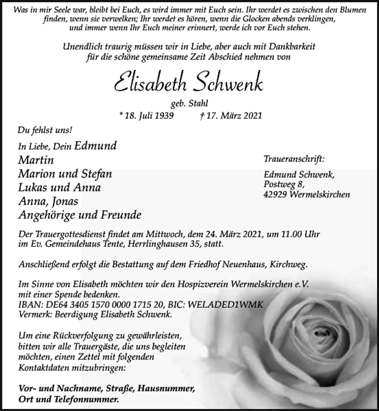 <p>Was in mir Seele war, bleibt bei Euch, es wird immer mit Euch sein. Ihr werdet es zwischen den Blumen<br />finden, wenn sie verwelken; Ihr werdet es hören, wenn die Glocken abends verklingen,<br />und immer wenn Ihr Euch meiner erinnert, werde ich vor Euch stehen.</p><p>Unendlich traurig müssen wir in Liebe, aber auch mit Dankbarkeit<br />für die schöne gemeinsame Zeit Abschied nehmen von</p><p>Elisabeth Schwenk<br />geb. Stahl<br />* 18. Juli 1939<br />† 17. März 2021</p><p>Du fehlst uns!<br />In Liebe, Dein Edmund</p><p>Martin<br />Marion und Stefan<br />Lukas und Anna<br />Anna, Jonas<br />Angehörige und Freunde</p><p>Traueranschrift:<br />Edmund Schwenk,<br />Postweg 8,<br />42929 Wermelskirchen</p><p>Der Trauergottesdienst findet am Mittwoch, dem 24. März 2021, um 11.00 Uhr<br />im Ev. Gemeindehaus Tente, Herrlinghausen 35, statt.<br />Anschließend erfolgt die Bestattung auf dem Friedhof Neuenhaus, Kirchweg.</p><p>Im Sinne von Elisabeth möchten wir den Hospizverein Wermelskirchen e.V.<br />mit einer Spende bedenken.<br />IBAN: DE64 3405 157000 1715 20, BIC: WELADED1WMK<br />Vermerk: Beerdigung Elisabeth Schwenk.<br />Um eine Rückverfolgung zu gewährleisten,<br />bitten wir alle Trauergäste, die uns begleiten<br />möchten, einen Zettel mit folgenden<br />Kontaktdaten mitzubringen:<br />Vor- und Nachname, Straße, Hausnummer,<br />Ort und Telefonnummer.</p>