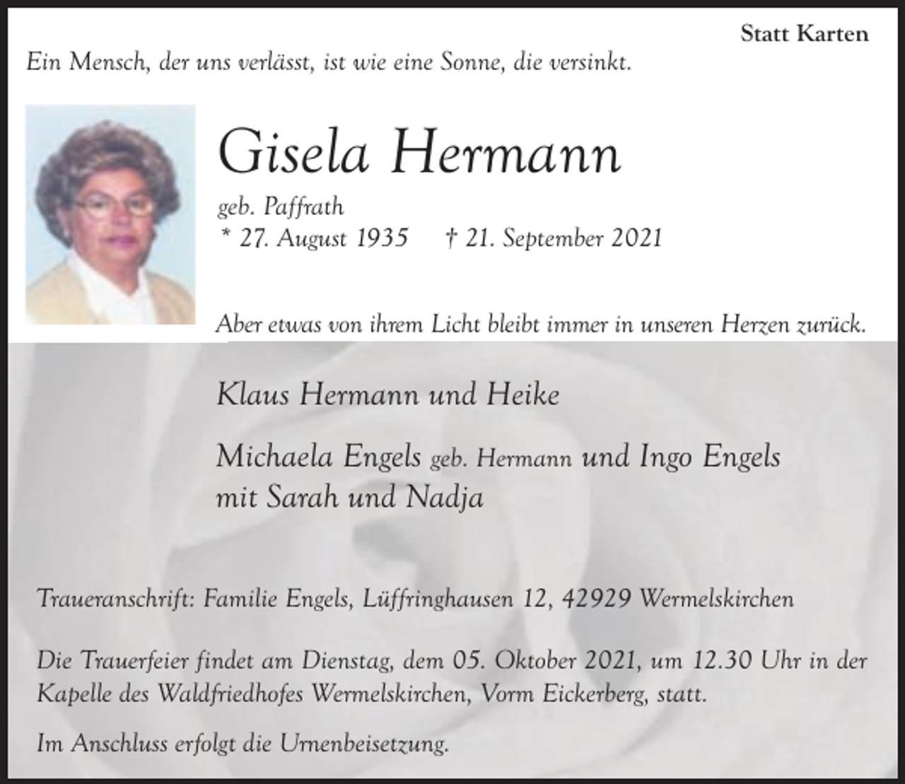<p>Ein Mensch, der uns verlässt, ist wie eine Sonne, die versinkt.</p><p>Statt Karten</p><p>Gisela Hermann<br />geb. Paffrath<br />* 27. August 1935</p><p>† 21. September 2021</p><p>Aber etwas von ihrem Licht bleibt immer in unseren Herzen zurück.</p><p>Klaus Hermann und Heike<br />Michaela Engels geb. Hermann und Ingo Engels<br />mit Sarah und Nadja<br />Traueranschrift: Familie Engels, Lüffringhausen 12, 42929 Wermelskirchen<br />Die Trauerfeier findet am Dienstag, dem 05. Oktober 2021, um 12.30 Uhr in der<br />Kapelle des Waldfriedhofes Wermelskirchen, Vorm Eickerberg, statt.<br />Im Anschluss erfolgt die Urnenbeisetzung.</p>