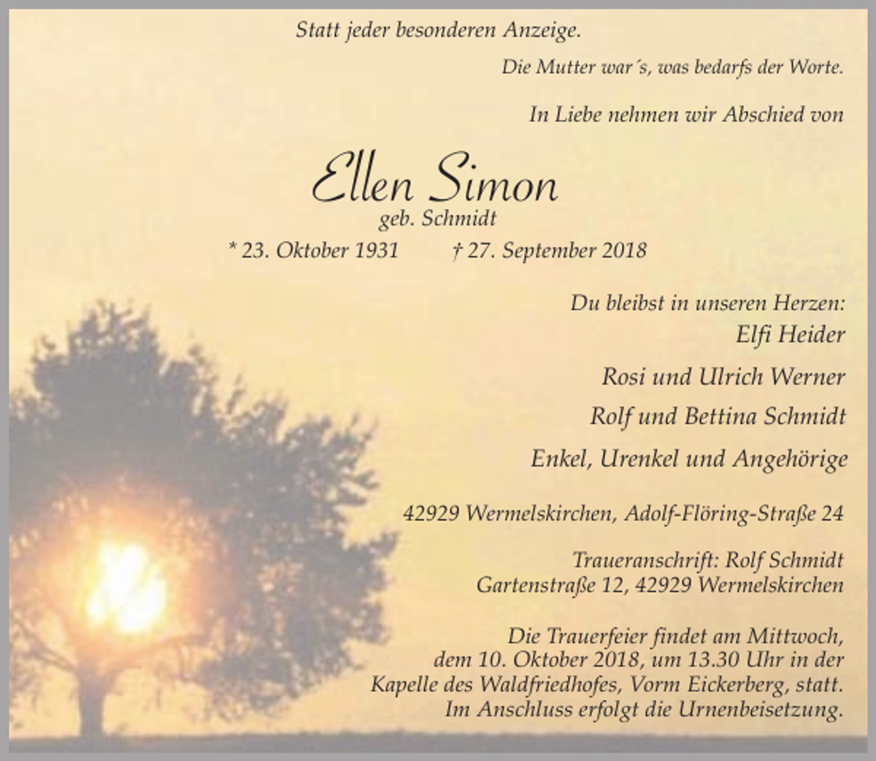 <p>Statt jeder besonderen Anzeige.<br />Die Mutter war´s, was bedarfs der Worte.</p><p>In Liebe nehmen wir Abschied von</p><p>Ellen Simon</p><p>geb. Schmidt<br />* 23. Oktober 1931<br />† 27. September 2018<br />Du bleibst in unseren Herzen:</p><p>Elfi Heider<br />Rosi und Ulrich Werner<br />Rolf und Bettina Schmidt<br />Enkel, Urenkel und Angehörige<br />42929 Wermelskirchen, Adolf-Flöring-Straße 24<br />Traueranschrift: Rolf Schmidt<br />Gartenstraße 12, 42929 Wermelskirchen</p><p>Die Trauerfeier findet am Mittwoch,<br />dem 10. Oktober 2018, um 13.30 Uhr in der<br />Kapelle des Waldfriedhofes, Vorm Eickerberg, statt.<br />Im Anschluss erfolgt die Urnenbeisetzung.</p>