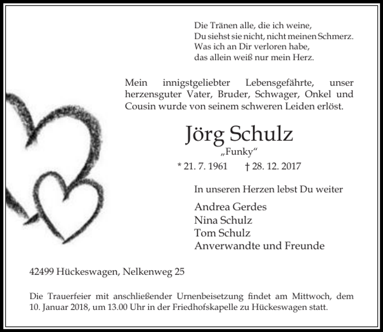 <p>Die Tränen alle, die ich weine,<br />Du siehst sie nicht, nicht meinen Schmerz.<br />Was ich an Dir verloren habe,<br />das allein weiß nur mein Herz.</p><p>Mein<br />innigstgeliebter<br />Lebensgefährte,<br />unser<br />herzensguter Vater, Bruder, Schwager, Onkel und<br />Cousin wurde von seinem schweren Leiden erlöst.</p><p>Jörg Schulz</p><p>„Funky“<br />* 21. 7. 1961<br />† 28. 12. 2017<br />In unseren Herzen lebst Du weiter</p><p>Andrea Gerdes<br />Nina Schulz<br />Tom Schulz<br />Anverwandte und Freunde<br />42499 Hückeswagen, Nelkenweg 25<br />Die Trauerfeier mit anschließender Urnenbeisetzung findet am Mittwoch, dem<br />10. Januar 2018, um 13.00 Uhr in der Friedhofskapelle zu Hückeswagen statt.</p>
