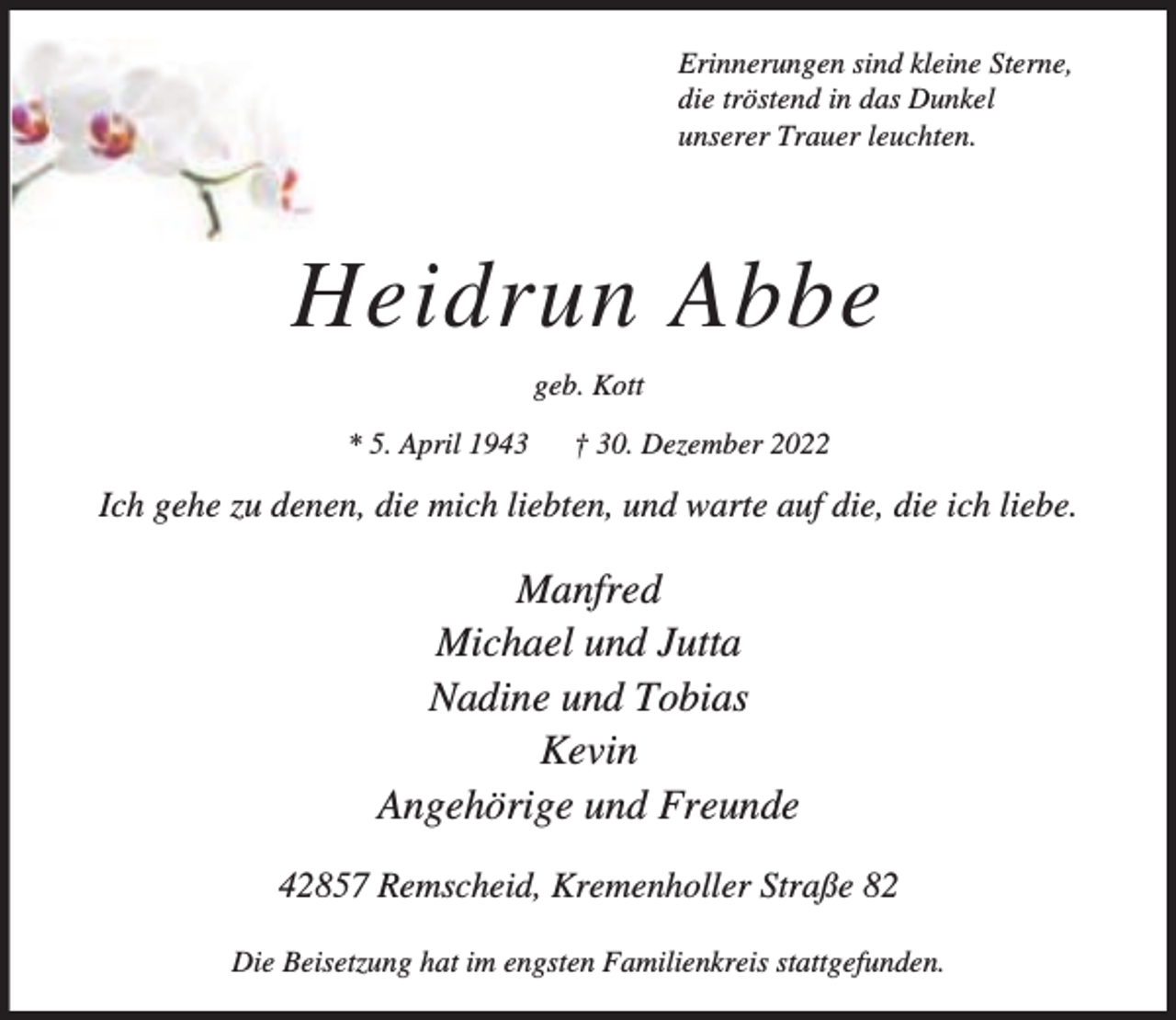 <p>Erinnerungen sind kleine Sterne,<br />die tröstend in das Dunkel<br />unserer Trauer leuchten.</p><p>Heidrun Abbe<br />geb. Kott<br />* 5. April 1943</p><p>† 30. Dezember 2022</p><p>Ich gehe zu denen, die mich liebten, und warte auf die, die ich liebe.</p><p>Manfred<br />Michael und Jutta<br />Nadine und Tobias<br />Kevin<br />Angehörige und Freunde<br />42857 Remscheid, Kremenholler Straße 82<br />Die Beisetzung hat im engsten Familienkreis stattgefunden.</p>
