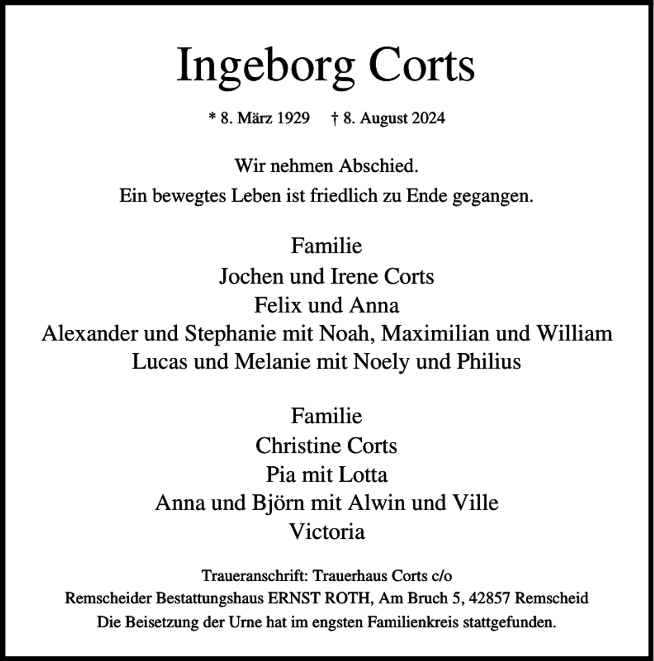 <p>Ingeborg Corts<br />* 8. März 1929</p><p>† 8. August 2024</p><p>Wir nehmen Abschied.<br />Ein bewegtes Leben ist friedlich zu Ende gegangen.</p><p>Familie<br />Jochen und Irene Corts<br />Felix und Anna<br />Alexander und Stephanie mit Noah, Maximilian und William<br />Lucas und Melanie mit Noely und Philius<br />Familie<br />Christine Corts<br />Pia mit Lotta<br />Anna und Björn mit Alwin und Ville<br />Victoria<br />Traueranschrift: Trauerhaus Corts c/o<br />Remscheider Bestattungshaus ERNST ROTH, Am Bruch 5, 42857 Remscheid<br />Die Beisetzung der Urne hat im engsten Familienkreis stattgefunden.</p>
