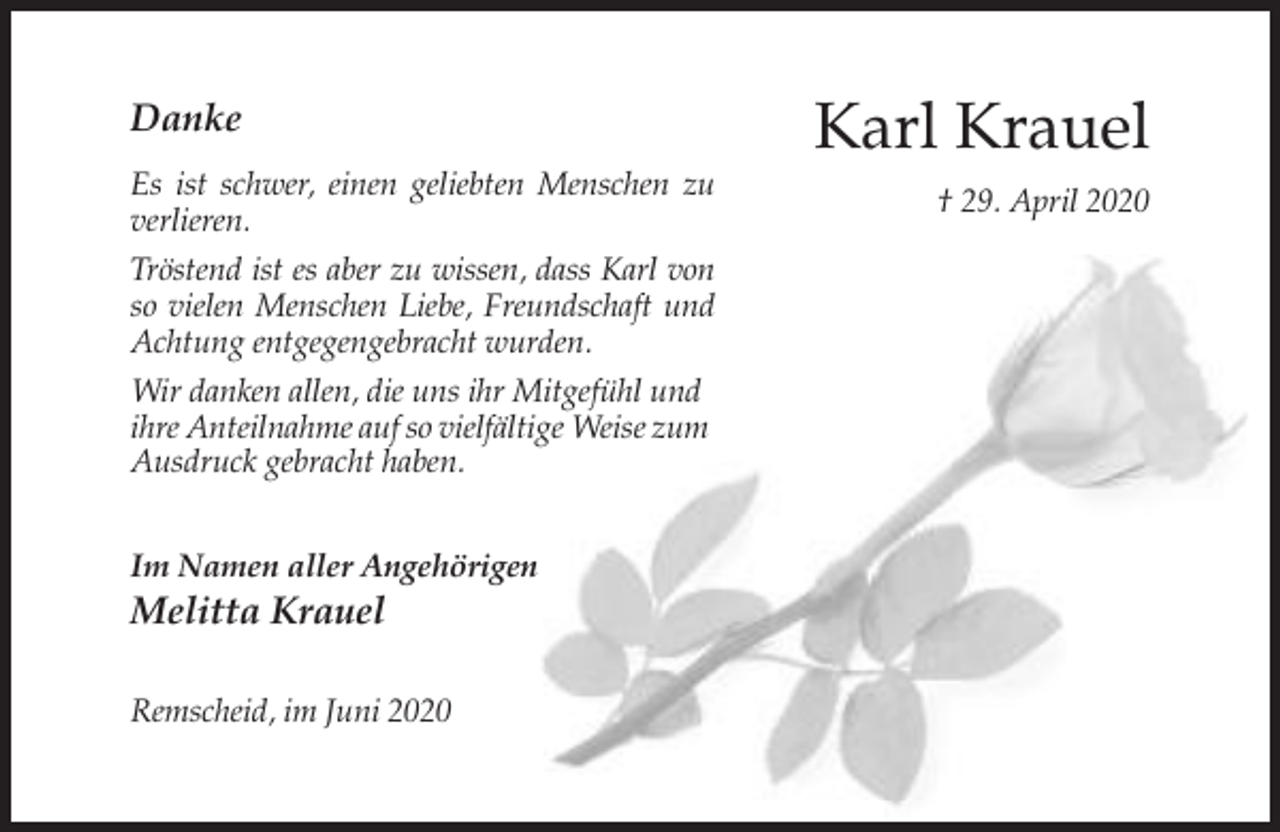 <p>Danke<br />Es ist schwer, einen geliebten Menschen zu<br />verlieren.<br />Tröstend ist es aber zu wissen, dass Karl von<br />so vielen Menschen Liebe, Freundschaft und<br />Achtung entgegengebracht wurden.<br />Wir danken allen, die uns ihr Mitgefühl und<br />ihre Anteilnahme auf so vielfältige Weise zum<br />Ausdruck gebracht haben.<br />Im Namen aller Angehörigen</p><p>Melitta Krauel<br />Remscheid, im Juni 2020</p><p>Karl Krauel<br />† 29. April 2020</p>