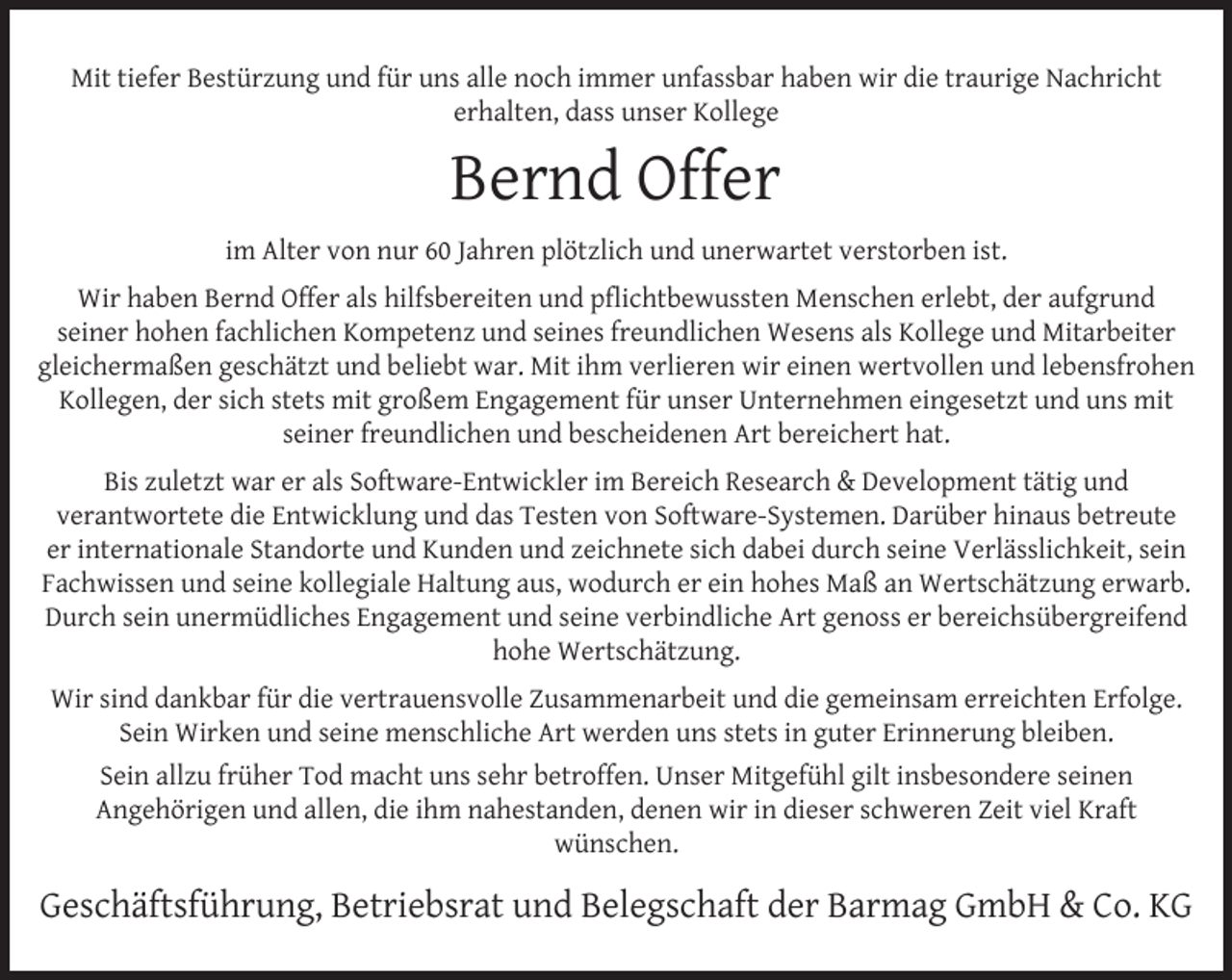 <p>Mit tiefer Bestürzung und für uns alle noch immer unfassbar haben wir die traurige Nachricht<br />erhalten, dass unser Kollege</p><p>Bernd Offer<br />im Alter von nur 60 Jahren plötzlich und unerwartet verstorben ist.<br />Wir haben Bernd Offer als hilfsbereiten und pﬂichtbewussten Menschen erlebt, der aufgrund<br />seiner hohen fachlichen Kompetenz und seines freundlichen Wesens als Kollege und Mitarbeiter<br />gleichermaßen geschätzt und beliebt war. Mit ihm verlieren wir einen wertvollen und lebensfrohen<br />Kollegen, der sich stets mit großem Engagement für unser Unternehmen eingesetzt und uns mit<br />seiner freundlichen und bescheidenen Art bereichert hat.<br />Bis zuletzt war er als Software-Entwickler im Bereich Research &amp; Development tätig und<br />verantwortete die Entwicklung und das Testen von Software-Systemen. Darüber hinaus betreute<br />er internationale Standorte und Kunden und zeichnete sich dabei durch seine Verlässlichkeit, sein<br />Fachwissen und seine kollegiale Haltung aus, wodurch er ein hohes Maß an Wertschätzung erwarb.<br />Durch sein unermüdliches Engagement und seine verbindliche Art genoss er bereichsübergreifend<br />hohe Wertschätzung.<br />Wir sind dankbar für die vertrauensvolle Zusammenarbeit und die gemeinsam erreichten Erfolge.<br />Sein Wirken und seine menschliche Art werden uns stets in guter Erinnerung bleiben.<br />Sein allzu früher Tod macht uns sehr betroffen. Unser Mitgefühl gilt insbesondere seinen<br />Angehörigen und allen, die ihm nahestanden, denen wir in dieser schweren Zeit viel Kraft<br />wünschen.</p><p>Geschäftsführung, Betriebsrat und Belegschaft der Barmag GmbH &amp; Co. KG</p>