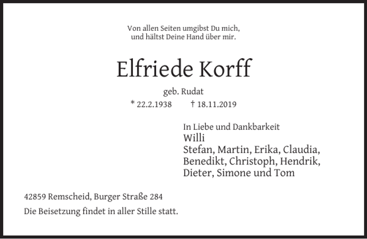 <p>Von allen Seiten umgibst Du mich,<br />und hältst Deine Hand über mir.</p><p>Elfriede Korff<br />geb. Rudat<br />* 22.2.1938<br />† 18.11.2019<br />In Liebe und Dankbarkeit</p><p>Willi<br />Stefan, Martin, Erika, Claudia,<br />Benedikt, Christoph, Hendrik,<br />Dieter, Simone und Tom<br />42859 Remscheid, Burger Straße 284<br />Die Beisetzung findet in aller Stille statt.</p>