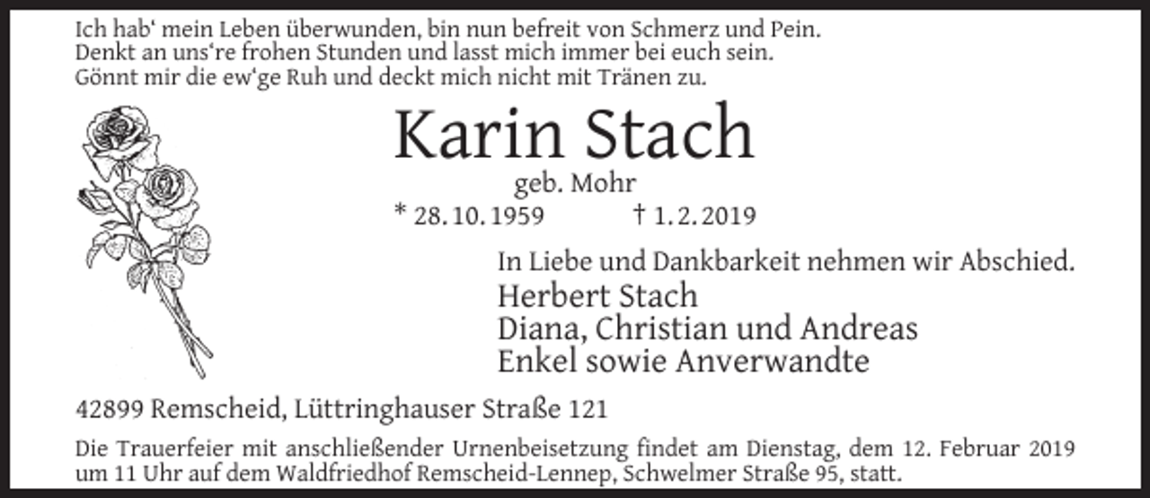 <p>Ich hab‘ mein Leben überwunden, bin nun befreit von Schmerz und Pein.<br />Denkt an uns‘re frohen Stunden und lasst mich immer bei euch sein.<br />Gönnt mir die ew‘ge Ruh und deckt mich nicht mit Tränen zu.</p><p>Karin Stach</p><p>geb. Mohr<br />* 28. 10. 1959<br />† 1. 2. 2019<br />In Liebe und Dankbarkeit nehmen wir Abschied.</p><p>Herbert Stach<br />Diana, Christian und Andreas<br />Enkel sowie Anverwandte</p><p>42899 Remscheid, Lüttringhauser Straße 121<br />Die Trauerfeier mit anschließender Urnenbeisetzung ﬁndet am Dienstag, dem 12. Februar 2019<br />um 11 Uhr auf dem Waldfriedhof Remscheid-Lennep, Schwelmer Straße 95, statt.</p>