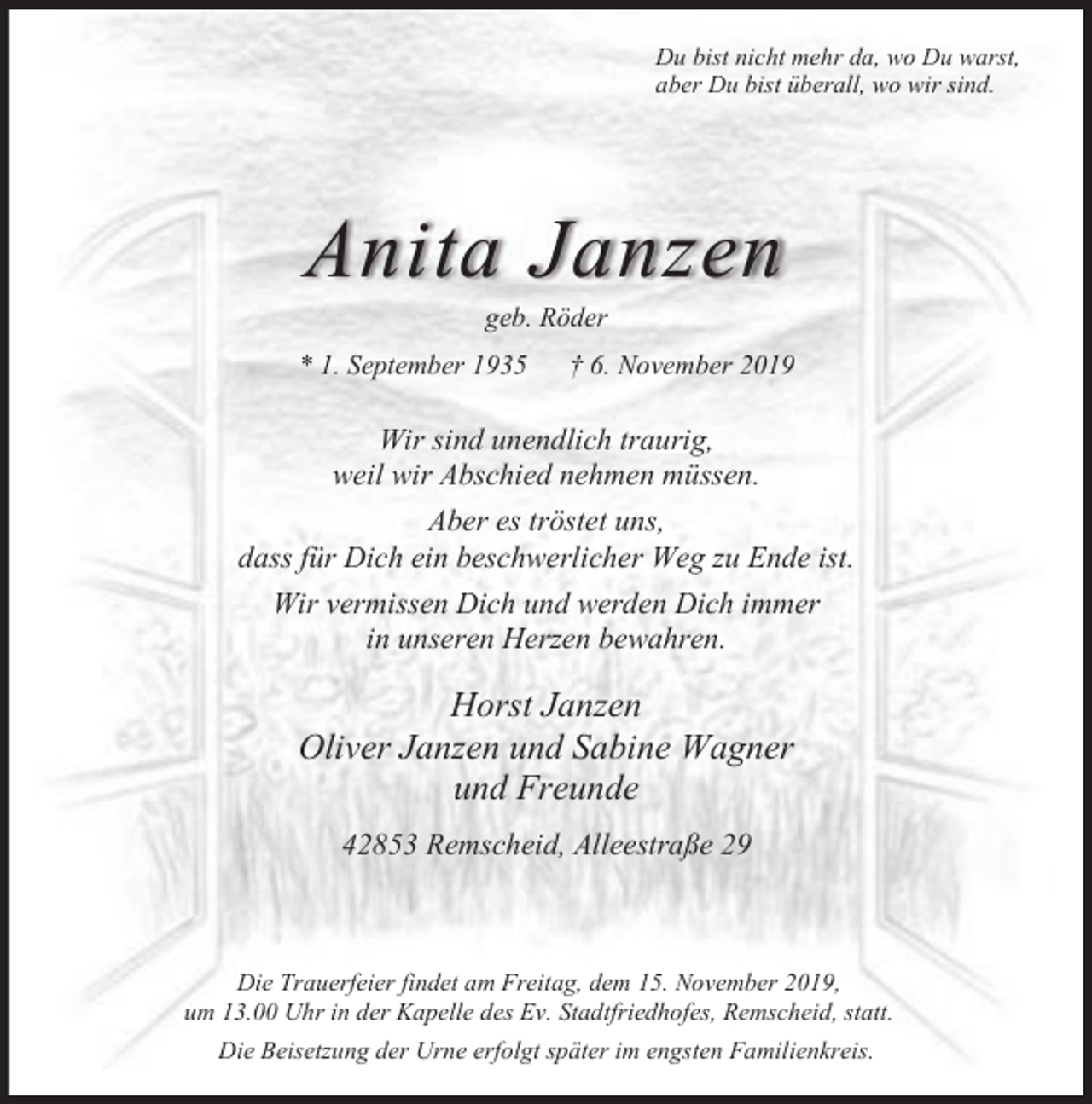 <p>Du bist nicht mehr da, wo Du warst,<br />aber Du bist überall, wo wir sind.</p><p>Anita Janzen<br />geb. Röder</p><p>* 1. September 1935</p><p>† 6. November 2019</p><p>Wir sind unendlich traurig,<br />weil wir Abschied nehmen müssen.<br />Aber es tröstet uns,<br />dass für Dich ein beschwerlicher Weg zu Ende ist.<br />Wir vermissen Dich und werden Dich immer<br />in unseren Herzen bewahren.</p><p>Horst Janzen<br />Oliver Janzen und Sabine Wagner<br />und Freunde<br />42853 Remscheid, Alleestraße 29</p><p>Die Trauerfeier findet am Freitag, dem 15. November 2019,<br />um 13.00 Uhr in der Kapelle des Ev. Stadtfriedhofes, Remscheid, statt.<br />Die Beisetzung der Urne erfolgt später im engsten Familienkreis.</p>
