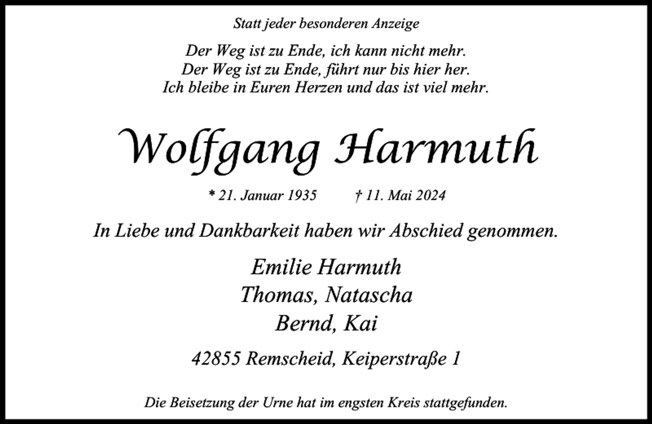 <p>Statt jeder besonderen Anzeige</p><p>Der Weg ist zu Ende, ich kann nicht mehr.<br />Der Weg ist zu Ende, führt nur bis hier her.<br />Ich bleibe in Euren Herzen und das ist viel mehr.</p><p>Wolfgang Harmuth<br />* 21. Januar 1935</p><p>† 11. Mai 2024</p><p>In Liebe und Dankbarkeit haben wir Abschied genommen.</p><p>Emilie Harmuth<br />Thomas, Natascha<br />Bernd, Kai<br />42855 Remscheid, Keiperstraße 1<br />Die Beisetzung der Urne hat im engsten Kreis stattgefunden.</p>