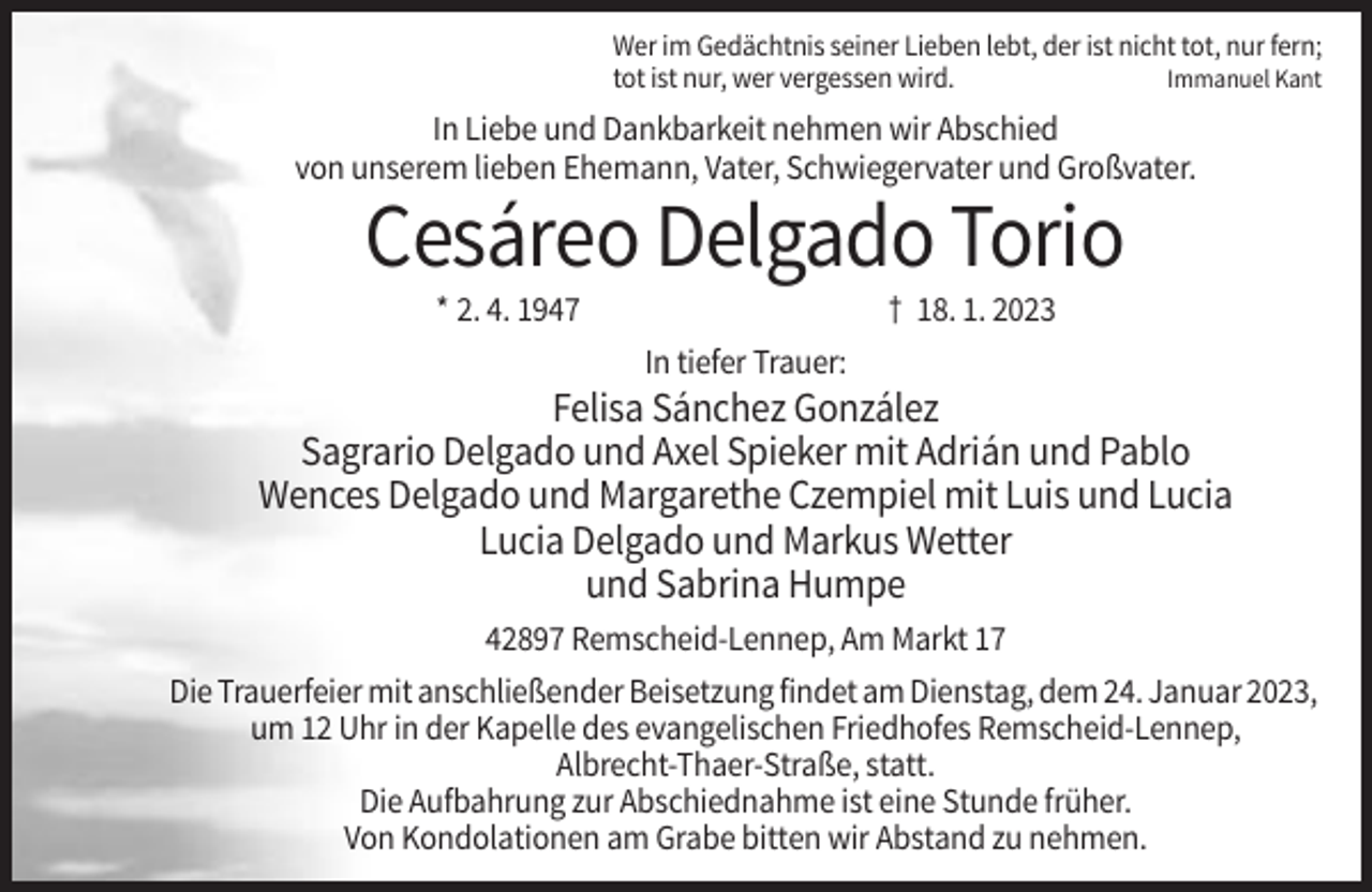 <p>Wer im Gedächtnis seiner Lieben lebt, der ist nicht tot, nur fern;<br />tot ist nur, wer vergessen wird.<br />Immanuel Kant</p><p>In Liebe und Dankbarkeit nehmen wir Abschied<br />von unserem lieben Ehemann, Vater, Schwiegervater und Großvater.</p><p>Cesáreo Delgado Torio<br />* 2. 4. 1947</p><p>† 18. 1. 2023<br />In tiefer Trauer:</p><p>Felisa Sánchez González<br />Sagrario Delgado und Axel Spieker mit Adrián und Pablo<br />Wences Delgado und Margarethe Czempiel mit Luis und Lucia<br />Lucia Delgado und Markus Wetter<br />und Sabrina Humpe<br />42897 Remscheid-Lennep, Am Markt 17<br />Die Trauerfeier mit anschließender Beisetzung findet am Dienstag, dem 24. Januar 2023,<br />um 12 Uhr in der Kapelle des evangelischen Friedhofes Remscheid-Lennep,<br />Albrecht-Thaer-Straße, statt.<br />Die Aufbahrung zur Abschiednahme ist eine Stunde früher.<br />Von Kondolationen am Grabe bitten wir Abstand zu nehmen.</p>