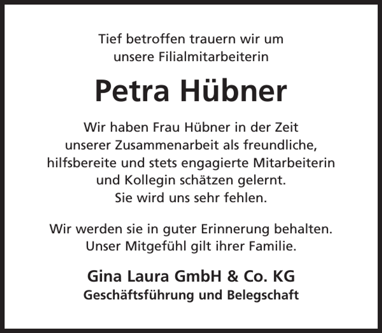 <p>Tief betroffen trauern wir um<br />unsere Filialmitarbeiterin</p><p>Petra Hübner<br />Wir haben Frau Hübner in der Zeit<br />unserer Zusammenarbeit als freundliche,<br />hilfsbereite und stets engagierte Mitarbeiterin<br />und Kollegin schätzen gelernt.<br />Sie wird uns sehr fehlen.<br />Wir werden sie in guter Erinnerung behalten.<br />Unser Mitgefühl gilt ihrer Familie.</p><p>Gina Laura GmbH &amp; Co. KG</p><p>Geschäftsführung und Belegschaft</p>