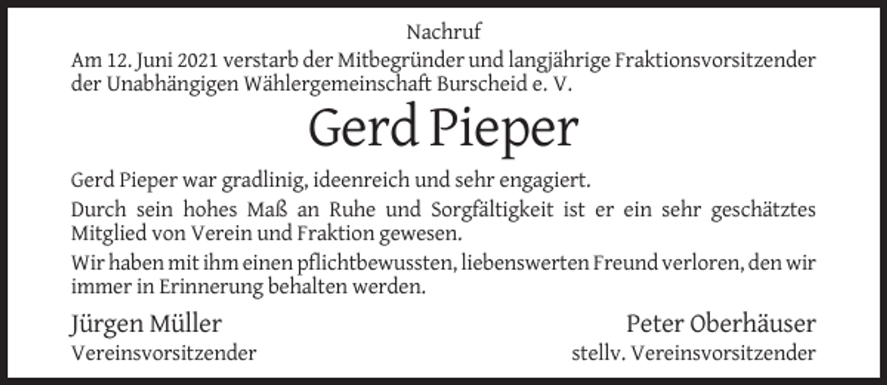 <p>Nachruf<br />Am 12. Juni 2021 verstarb der Mitbegründer und langjährige Fraktionsvorsitzender<br />der Unabhängigen Wählergemeinschaft Burscheid e. V.</p><p>Gerd Pieper<br />Gerd Pieper war gradlinig, ideenreich und sehr engagiert.<br />Durch sein hohes Maß an Ruhe und Sorgfältigkeit ist er ein sehr geschätztes<br />Mitglied von Verein und Fraktion gewesen.<br />Wir haben mit ihm einen pflichtbewussten, liebenswerten Freund verloren, den wir<br />immer in Erinnerung behalten werden.</p><p>Jürgen Müller<br />Vereinsvorsitzender</p><p>Peter Oberhäuser<br />stellv. Vereinsvorsitzender</p>