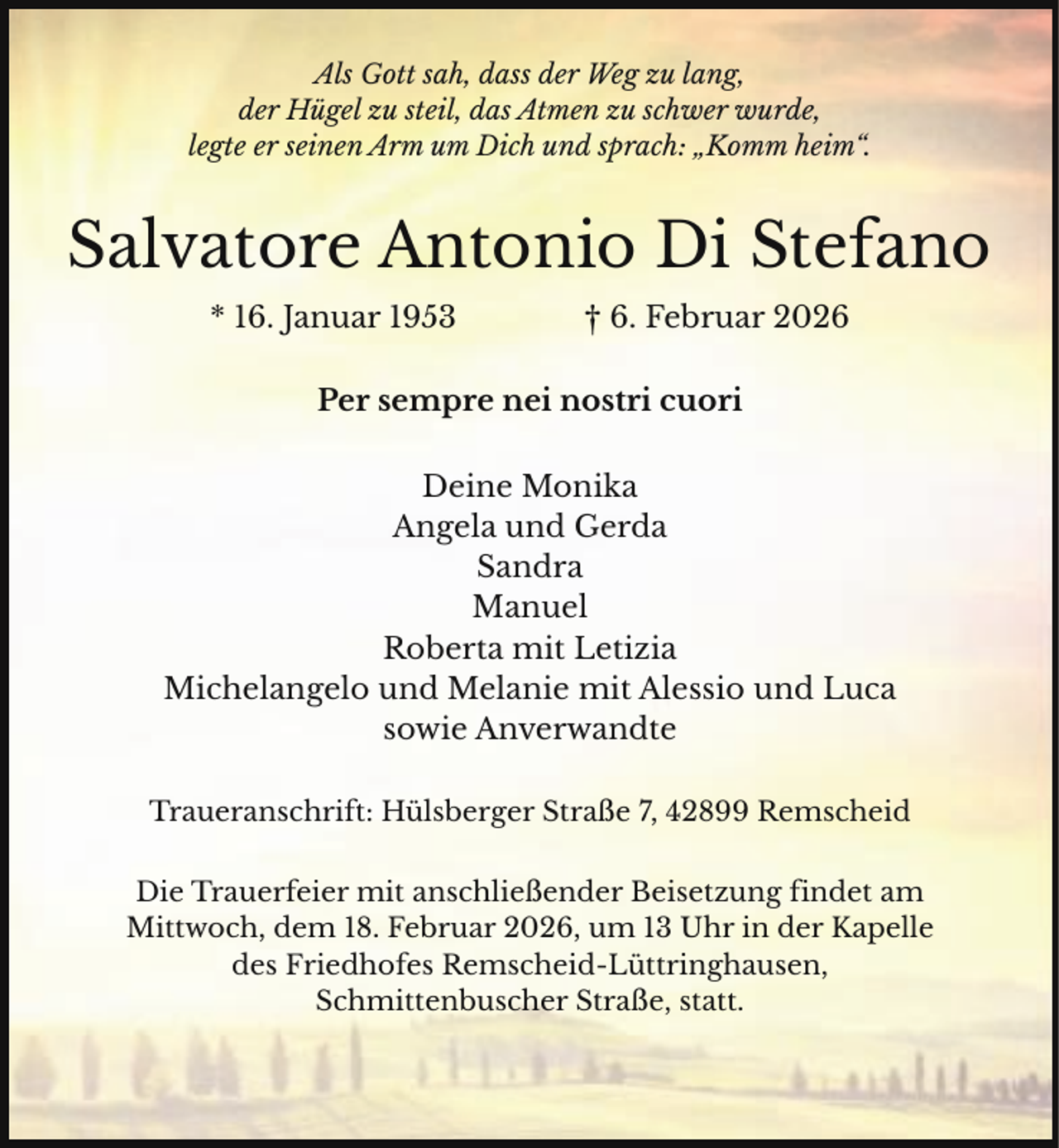 <p>Als Gott sah, dass der Weg zu lang,<br />der Hügel zu steil, das Atmen zu schwer wurde,<br />legte er seinen Arm um Dich und sprach: „Komm heim“.</p><p>Salvatore Antonio Di Stefano<br />* 16. Januar 1953</p><p>† 6. Februar 2026</p><p>Per sempre nei nostri cuori<br />Deine Monika<br />Angela und Gerda<br />Sandra<br />Manuel<br />Roberta mit Letizia<br />Michelangelo und Melanie mit Alessio und Luca<br />sowie Anverwandte<br />Traueranschrift: Hülsberger Straße 7, 42899 Remscheid<br />Die Trauerfeier mit anschließender Beisetzung findet am<br />Mittwoch, dem 18. Februar 2026, um 13 Uhr in der Kapelle<br />des Friedhofes Remscheid-Lüttringhausen,<br />Schmittenbuscher Straße, statt.</p>