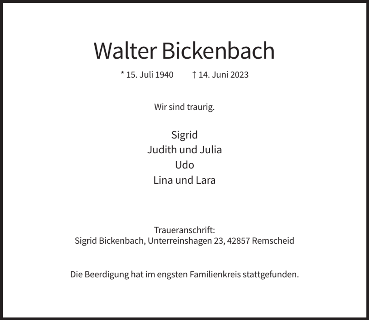 <p>Walter Bickenbach<br />* 15. Juli 1940</p><p>† 14. Juni 2023</p><p>Wir sind traurig.</p><p>Sigrid<br />Judith und Julia<br />Udo<br />Lina und Lara</p><p>Traueranschrift:<br />Sigrid Bickenbach, Unterreinshagen 23, 42857 Remscheid</p><p>Die Beerdigung hat im engsten Familienkreis stattgefunden.</p>