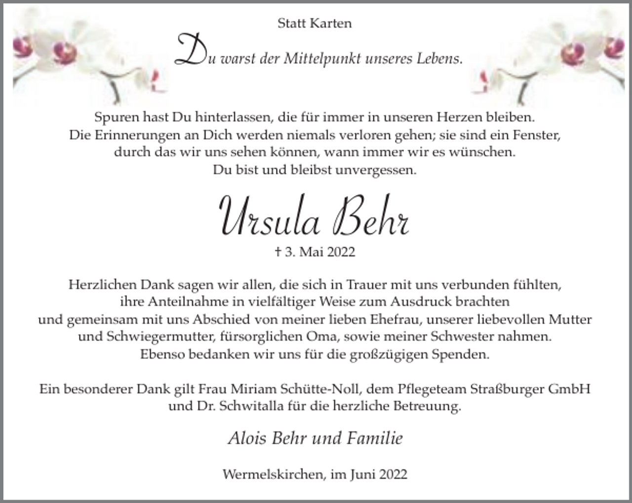<p>Statt Karten</p><p>Du warst der Mittelpunkt unseres Lebens.<br />Spuren hast Du hinterlassen, die für immer in unseren Herzen bleiben.<br />Die Erinnerungen an Dich werden niemals verloren gehen; sie sind ein Fenster,<br />durch das wir uns sehen können, wann immer wir es wünschen.<br />Du bist und bleibst unvergessen.</p><p>Ursula Behr<br />† 3. Mai 2022</p><p>Herzlichen Dank sagen wir allen, die sich in Trauer mit uns verbunden fühlten,<br />ihre Anteilnahme in vielfältiger Weise zum Ausdruck brachten<br />und gemeinsam mit uns Abschied von meiner lieben Ehefrau, unserer liebevollen Mutter<br />und Schwiegermutter, fürsorglichen Oma, sowie meiner Schwester nahmen.<br />Ebenso bedanken wir uns für die großzügigen Spenden.<br />Ein besonderer Dank gilt Frau Miriam Schütte-Noll, dem Pflegeteam Straßburger GmbH<br />und Dr. Schwitalla für die herzliche Betreuung.</p><p>Alois Behr und Familie<br />Wermelskirchen, im Juni 2022</p>