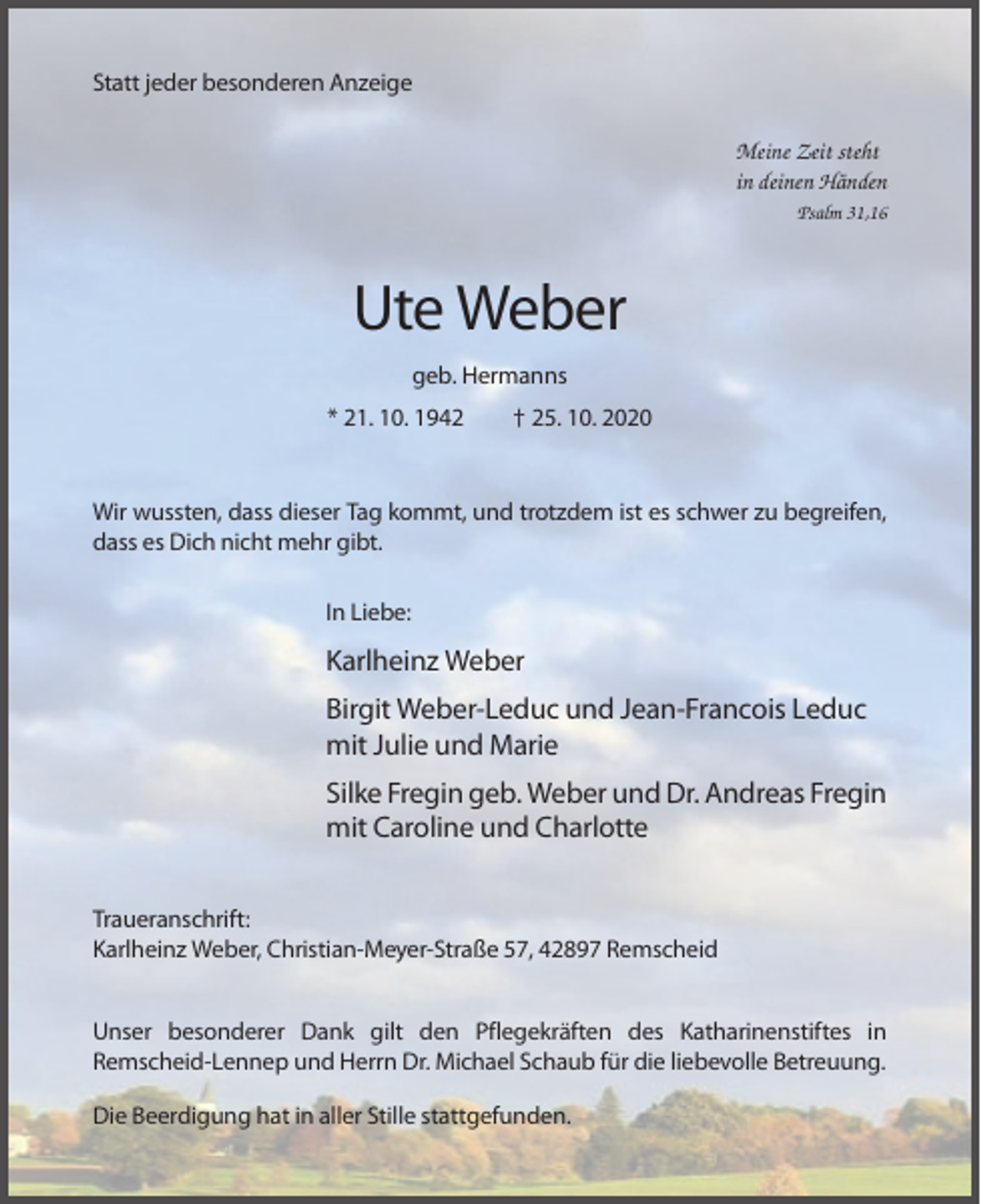 <p>Statt jeder besonderen Anzeige<br />Meine Zeit steht<br />in deinen Händen<br />Psalm 31,16</p><p>Ute Weber<br />geb. Hermanns<br />* 21. 10. 1942</p><p>† 25. 10. 2020</p><p>Wir wussten, dass dieser Tag kommt, und trotzdem ist es schwer zu begreifen,<br />dass es Dich nicht mehr gibt.<br />In Liebe:</p><p>Karlheinz Weber<br />Birgit Weber-Leduc und Jean-Francois Leduc<br />mit Julie und Marie<br />Silke Fregin geb. Weber und Dr. Andreas Fregin<br />mit Caroline und Charlotte<br />Traueranschrift:<br />Karlheinz Weber, Christian-Meyer-Straße 57, 42897 Remscheid<br />Unser besonderer Dank gilt den Pflegekräften des Katharinenstiftes in<br />Remscheid-Lennep und Herrn Dr. Michael Schaub für die liebevolle Betreuung.<br />Die Beerdigung hat in aller Stille stattgefunden.</p>