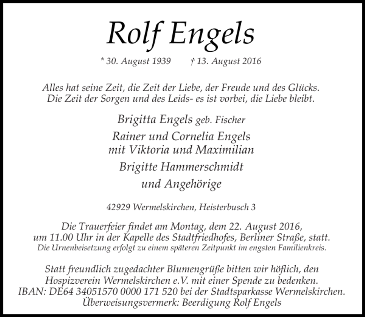 <p>Rolf Engels<br />* 30. August 1939</p><p>† 13. August 2016</p><p>Alles hat seine Zeit, die Zeit der Liebe, der Freude und des Glücks.<br />Die Zeit der Sorgen und des Leids- es ist vorbei, die Liebe bleibt.</p><p>Brigitta Engels geb. Fischer<br />Rainer und Cornelia Engels<br />mit Viktoria und Maximilian<br />Brigitte Hammerschmidt<br />und Angehörige<br />42929 Wermelskirchen, Heisterbusch 3</p><p>Die Trauerfeier findet am Montag, dem 22. August 2016,<br />um 11.00 Uhr in der Kapelle des Stadtfriedhofes, Berliner Straße, statt.<br />Die Urnenbeisetzung erfolgt zu einem späteren Zeitpunkt im engsten Familienkreis.</p><p>Statt freundlich zugedachter Blumengrüße bitten wir höflich, den<br />Hospizverein Wermelskirchen e.V. mit einer Spende zu bedenken.<br />IBAN: DE64 3405157000 171 520 bei der Stadtsparkasse Wermelskirchen.<br />Überweisungsvermerk: Beerdigung Rolf Engels</p>