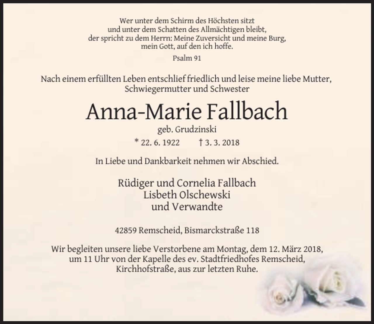 <p>Wer unter dem Schirm des Höchsten sitzt<br />und unter dem Schatten des Allmächtigen bleibt,<br />der spricht zu dem Herrn: Meine Zuversicht und meine Burg,<br />mein Gott, auf den ich hoffe.<br />Psalm 91</p><p>Nach einem erfüllten Leben entschlief friedlich und leise meine liebe Mutter,<br />Schwiegermutter und Schwester</p><p>Anna-Marie Fallbach<br />geb. Grudzinski<br />* 22. 6. 1922<br />† 3. 3. 2018<br />In Liebe und Dankbarkeit nehmen wir Abschied.</p><p>Rüdiger und Cornelia Fallbach<br />Lisbeth Olschewski<br />und Verwandte<br />42859 Remscheid, Bismarckstraße 118<br />Wir begleiten unsere liebe Verstorbene am Montag, dem 12. März 2018,<br />um 11 Uhr von der Kapelle des ev. Stadtfriedhofes Remscheid,<br />Kirchhofstraße, aus zur letzten Ruhe.</p>