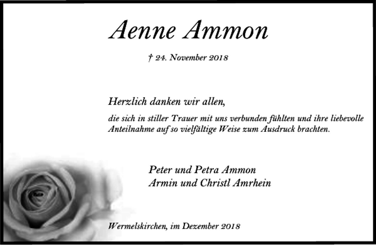 <p>Aenne Ammon<br />† 24. November 2018</p><p>Herzlich danken wir allen,<br />die sich in stiller Trauer mit uns verbunden fühlten und ihre liebevolle<br />Anteilnahme auf so vielfältige Weise zum Ausdruck brachten.</p><p>Peter und Petra Ammon<br />Armin und Christl Amrhein</p><p>Wermelskirchen, im Dezember 2018</p>