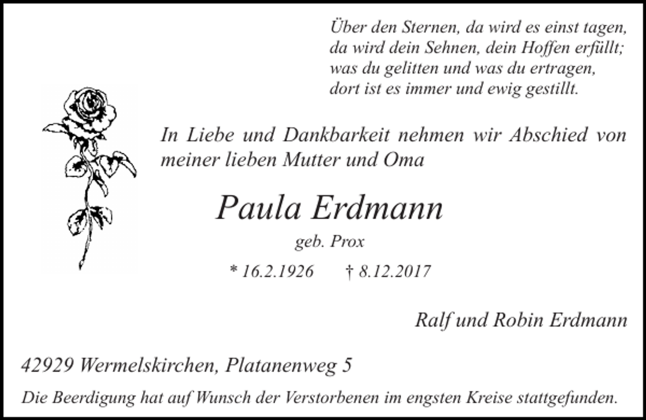<p>Über den Sternen, da wird es einst tagen,<br />da wird dein Sehnen, dein Hoffen erfüllt;<br />was du gelitten und was du ertragen,<br />dort ist es immer und ewig gestillt.</p><p>In Liebe und Dankbarkeit nehmen wir Abschied von<br />meiner lieben Mutter und Oma</p><p>Paula Erdmann<br />geb. Prox</p><p>* 16.2.1926</p><p>† 8.12.2017</p><p>Ralf und Robin Erdmann<br />42929 Wermelskirchen, Platanenweg 5<br />Die Beerdigung hat auf Wunsch der Verstorbenen im engsten Kreise stattgefunden.</p>