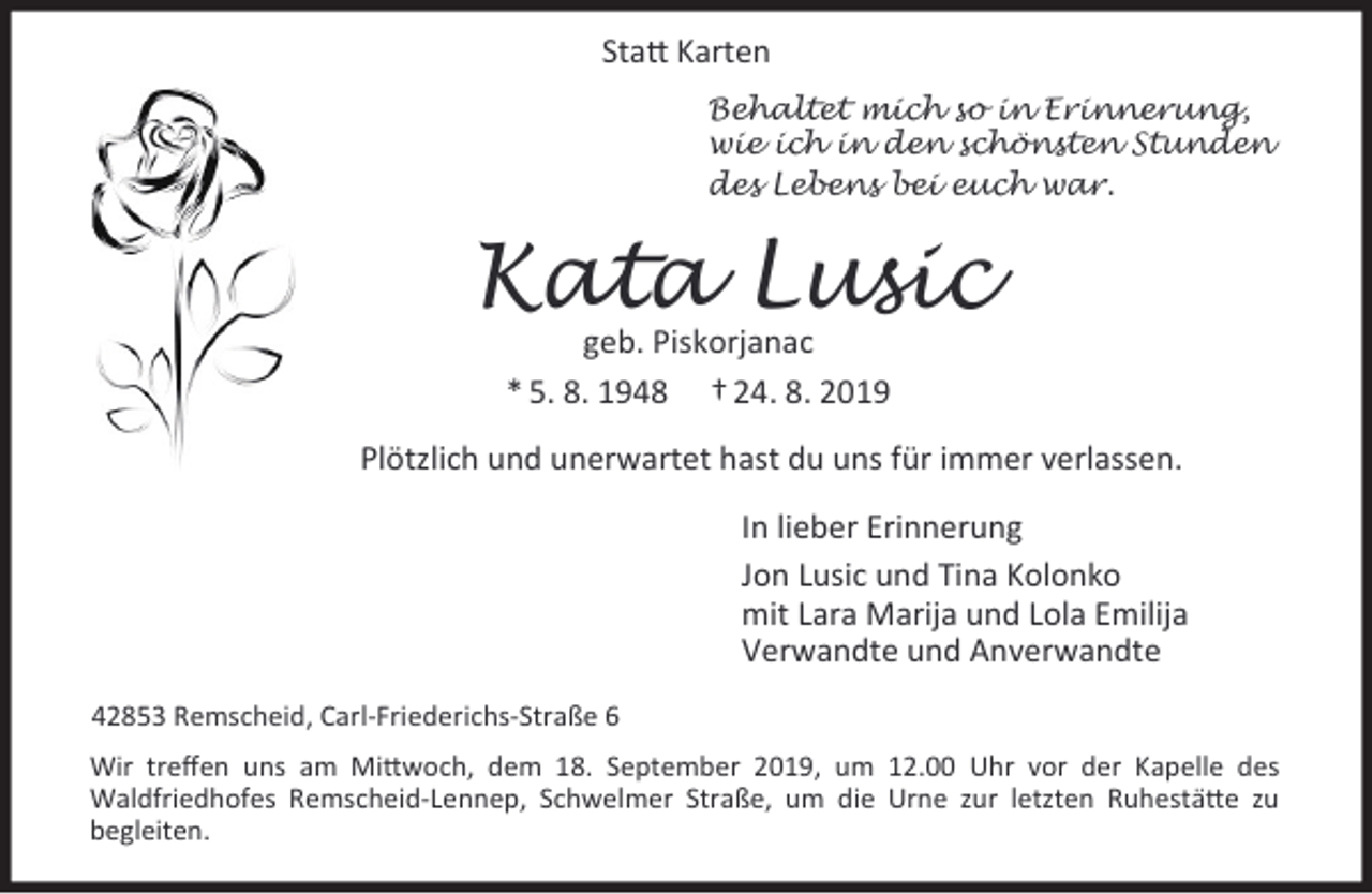 <p>Statt Karten<br />Behaltet mich so in Erinnerung,<br />wie ich in den schönsten Stunden<br />des Lebens bei euch war.</p><p>Kata Lusic<br />geb. Piskorjanac<br />* 5. 8. 1948 † 24. 8. 2019</p><p>Plötzlich und unerwartet hast du uns für immer verlassen.<br />In lieber Erinnerung<br />Jon Lusic und Tina Kolonko<br />mit Lara Marija und Lola Emilija<br />Verwandte und Anverwandte<br />42853 Remscheid, Carl-Friederichs-Straße 6<br />Wir treﬀen uns am Mittwoch, dem 18. September 2019, um 12.00 Uhr vor der Kapelle des<br />Waldfriedhofes Remscheid-Lennep, Schwelmer Straße, um die Urne zur letzten Ruhestätte zu<br />begleiten.</p>
