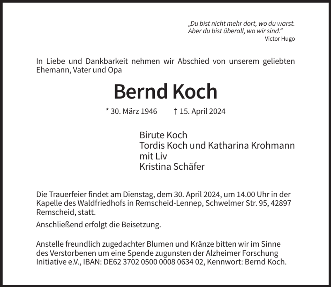 <p>„Du bist nicht mehr dort, wo du warst.<br />Aber du bist überall, wo wir sind.“<br />Victor Hugo</p><p>In Liebe und Dankbarkeit nehmen wir Abschied von unserem geliebten<br />Ehemann, Vater und Opa</p><p>Bernd Koch<br />* 30. März 1946</p><p>† 15. April 2024</p><p>Birute Koch<br />Tordis Koch und Katharina Krohmann<br />mit Liv<br />Kristina Schäfer<br />Die Trauerfeier findet am Dienstag, dem 30. April 2024, um 14.00 Uhr in der<br />Kapelle des Waldfriedhofs in Remscheid-Lennep, Schwelmer Str. 95, 42897<br />Remscheid, statt.<br />Anschließend erfolgt die Beisetzung.<br />Anstelle freundlich zugedachter Blumen und Kränze bitten wir im Sinne<br />des Verstorbenen um eine Spende zugunsten der Alzheimer Forschung<br />Initiative e.V., IBAN: DE62 3702 0508 0634 02, Kennwort: Bernd Koch.</p>