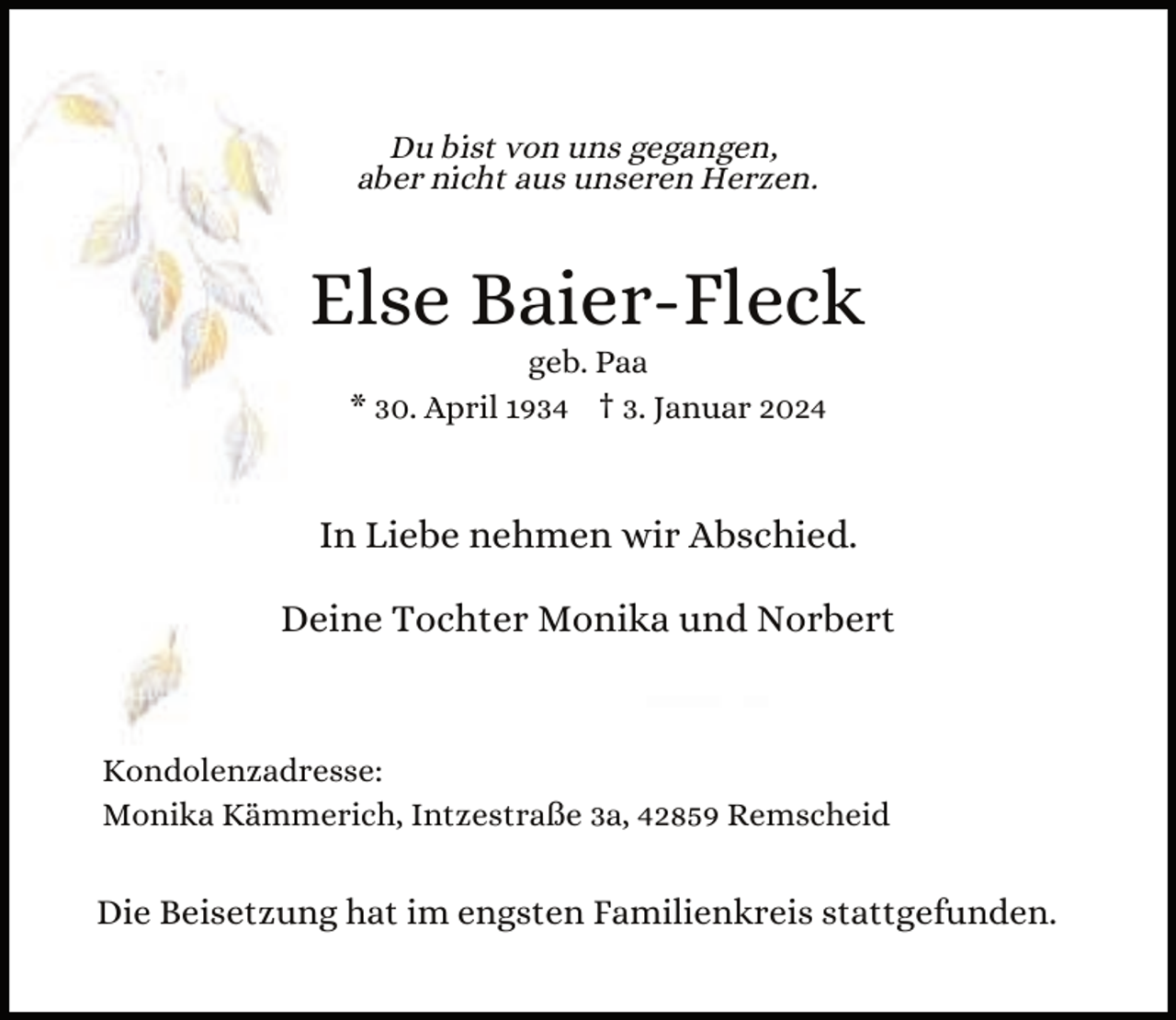 <p>Du bist von uns gegangen,<br />aber nicht aus unseren Herzen.</p><p>Else Baier-Fleck<br />geb. Paa<br />* 30. April 1934 † 3. Januar 2024</p><p>In Liebe nehmen wir Abschied.<br />Deine Tochter Monika und Norbert</p><p>Kondolenzadresse:<br />Monika Kämmerich, Intzestraße 3a, 42859 Remscheid</p><p>Die Beisetzung hat im engsten Familienkreis stattgefunden.</p>
