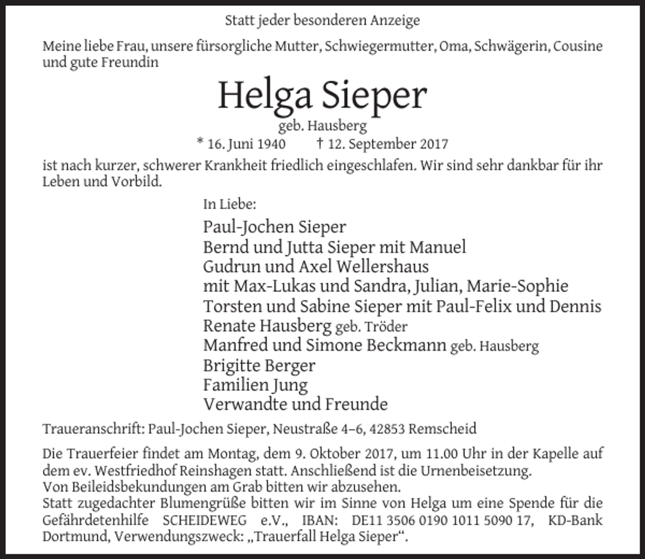 <p>Statt jeder besonderen Anzeige<br />Meine liebe Frau, unsere fürsorgliche Mutter, Schwiegermutter, Oma, Schwägerin, Cousine<br />und gute Freundin</p><p>Helga Sieper<br />geb. Hausberg<br />* 16. Juni 1940<br />† 12. September 2017<br />ist nach kurzer, schwerer Krankheit friedlich eingeschlafen. Wir sind sehr dankbar für ihr<br />Leben und Vorbild.<br />In Liebe:</p><p>Paul-Jochen Sieper<br />Bernd und Jutta Sieper mit Manuel<br />Gudrun und Axel Wellershaus<br />mit Max-Lukas und Sandra, Julian, Marie-Sophie<br />Torsten und Sabine Sieper mit Paul-Felix und Dennis<br />Renate Hausberg geb. Tröder<br />Manfred und Simone Beckmann geb. Hausberg<br />Brigitte Berger<br />Familien Jung<br />Verwandte und Freunde<br />Traueranschrift: Paul-Jochen Sieper, Neustraße 4–6, 42853 Remscheid<br />Die Trauerfeier findet am Montag, dem 9. Oktober 2017, um 11.00 Uhr in der Kapelle auf<br />dem ev. Westfriedhof Reinshagen statt. Anschließend ist die Urnenbeisetzung.<br />Von Beileidsbekundungen am Grab bitten wir abzusehen.<br />Statt zugedachter Blumengrüße bitten wir im Sinne von Helga um eine Spende für die<br />Gefährdetenhilfe SCHEIDEWEG e.V., IBAN: DE11 3506 0190 1011 5090 17, KD-Bank<br />Dortmund, Verwendungszweck: „Trauerfall Helga Sieper“.</p>