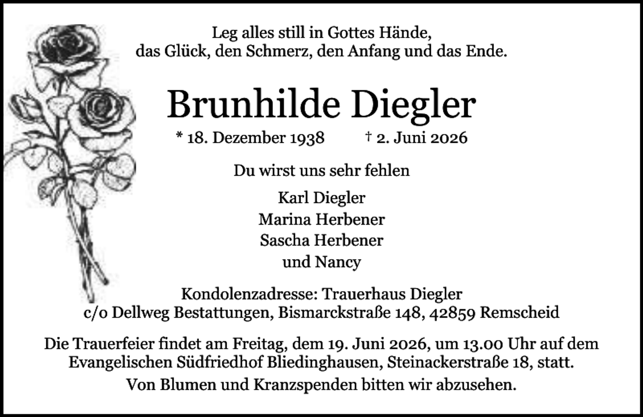 <p>Leg alles still in Gottes Hände,<br />das Glück, den Schmerz, den Anfang und das Ende.</p><p>Brunhilde Diegler<br />* 18. Dezember 1938</p><p>† 2. Juni 2026</p><p>Du wirst uns sehr fehlen<br />Karl Diegler<br />Marina Herbener<br />Sascha Herbener<br />und Nancy<br />Kondolenzadresse: Trauerhaus Diegler<br />c/o Dellweg Bestattungen, Bismarckstraße 148, 42859 Remscheid<br />Die Trauerfeier findet am Freitag, dem 19. Juni 2026, um 13.00 Uhr auf dem<br />Evangelischen Südfriedhof Bliedinghausen, Steinackerstraße 18, statt.<br />Von Blumen und Kranzspenden bitten wir abzusehen.</p>