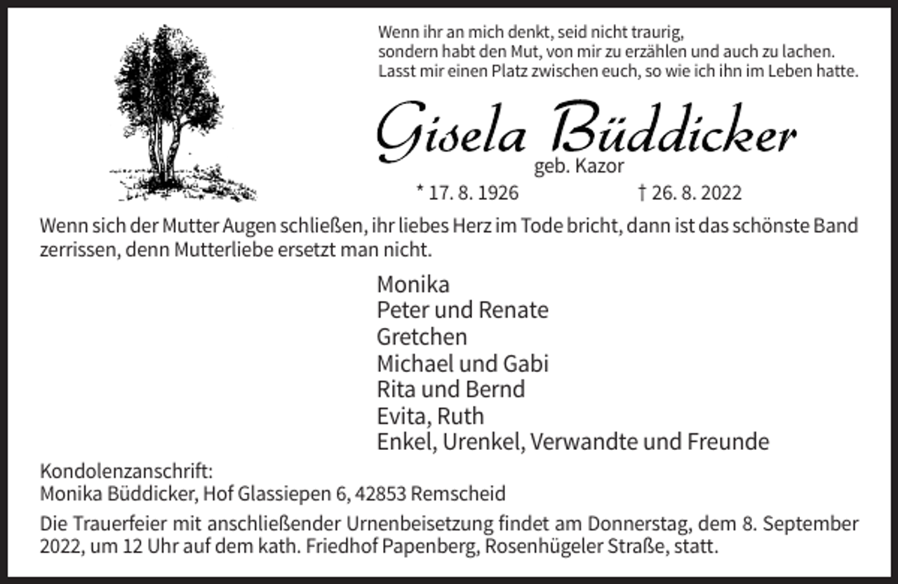 <p>Wenn ihr an mich denkt, seid nicht traurig,<br />sondern habt den Mut, von mir zu erzählen und auch zu lachen.<br />Lasst mir einen Platz zwischen euch, so wie ich ihn im Leben hatte.</p><p>geb. Kazor<br />* 17. 8. 1926</p><p>† 26. 8. 2022</p><p>Wenn sich der Mutter Augen schließen, ihr liebes Herz im Tode bricht, dann ist das schönste Band<br />zerrissen, denn Mutterliebe ersetzt man nicht.</p><p>Monika<br />Peter und Renate<br />Gretchen<br />Michael und Gabi<br />Rita und Bernd<br />Evita, Ruth<br />Enkel, Urenkel, Verwandte und Freunde<br />Kondolenzanschrift:<br />Monika Büddicker, Hof Glassiepen 6, 42853 Remscheid<br />Die Trauerfeier mit anschließender Urnenbeisetzung findet am Donnerstag, dem 8. September<br />2022, um 12 Uhr auf dem kath. Friedhof Papenberg, Rosenhügeler Straße, statt.</p>
