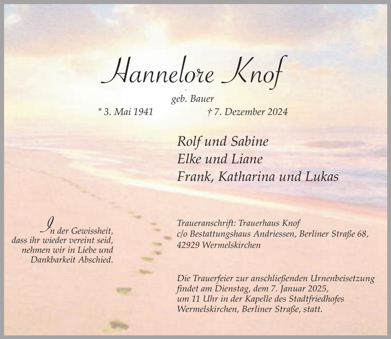<p>Hannelore Knof<br />* 3. Mai 1941</p><p>geb. Bauer<br />† 7. Dezember 2024</p><p>Rolf und Sabine<br />Elke und Liane<br />Frank, Katharina und Lukas</p><p>I</p><p>n der Gewissheit,<br />dass ihr wieder vereint seid,<br />nehmen wir in Liebe und<br />Dankbarkeit Abschied.</p><p>Traueranschrift: Trauerhaus Knof<br />c/o Bestattungshaus Andriessen, Berliner Straße 68,<br />42929 Wermelskirchen<br />Die Trauerfeier zur anschließenden Urnenbeisetzung<br />findet am Dienstag, dem 7. Januar 2025,<br />um 11 Uhr in der Kapelle des Stadtfriedhofes<br />Wermelskirchen, Berliner Straße, statt.</p>