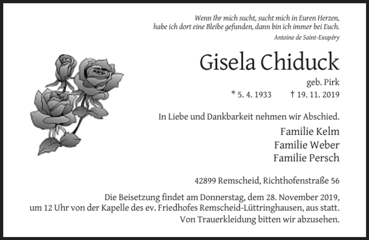 <p>Wenn Ihr mich sucht, sucht mich in Euren Herzen,<br />habe ich dort eine Bleibe gefunden, dann bin ich immer bei Euch.<br />Antoine de Saint-Exupéry</p><p>Gisela Chiduck<br />* 5. 4. 1933</p><p>geb. Pirk<br />† 19. 11. 2019</p><p>In Liebe und Dankbarkeit nehmen wir Abschied.</p><p>Familie Kelm<br />Familie Weber<br />Familie Persch<br />42899 Remscheid, Richthofenstraße 56<br />Die Beisetzung findet am Donnerstag, dem 28. November 2019,<br />um 12 Uhr von der Kapelle des ev. Friedhofes Remscheid-Lüttringhausen, aus statt.<br />Von Trauerkleidung bitten wir abzusehen.</p>