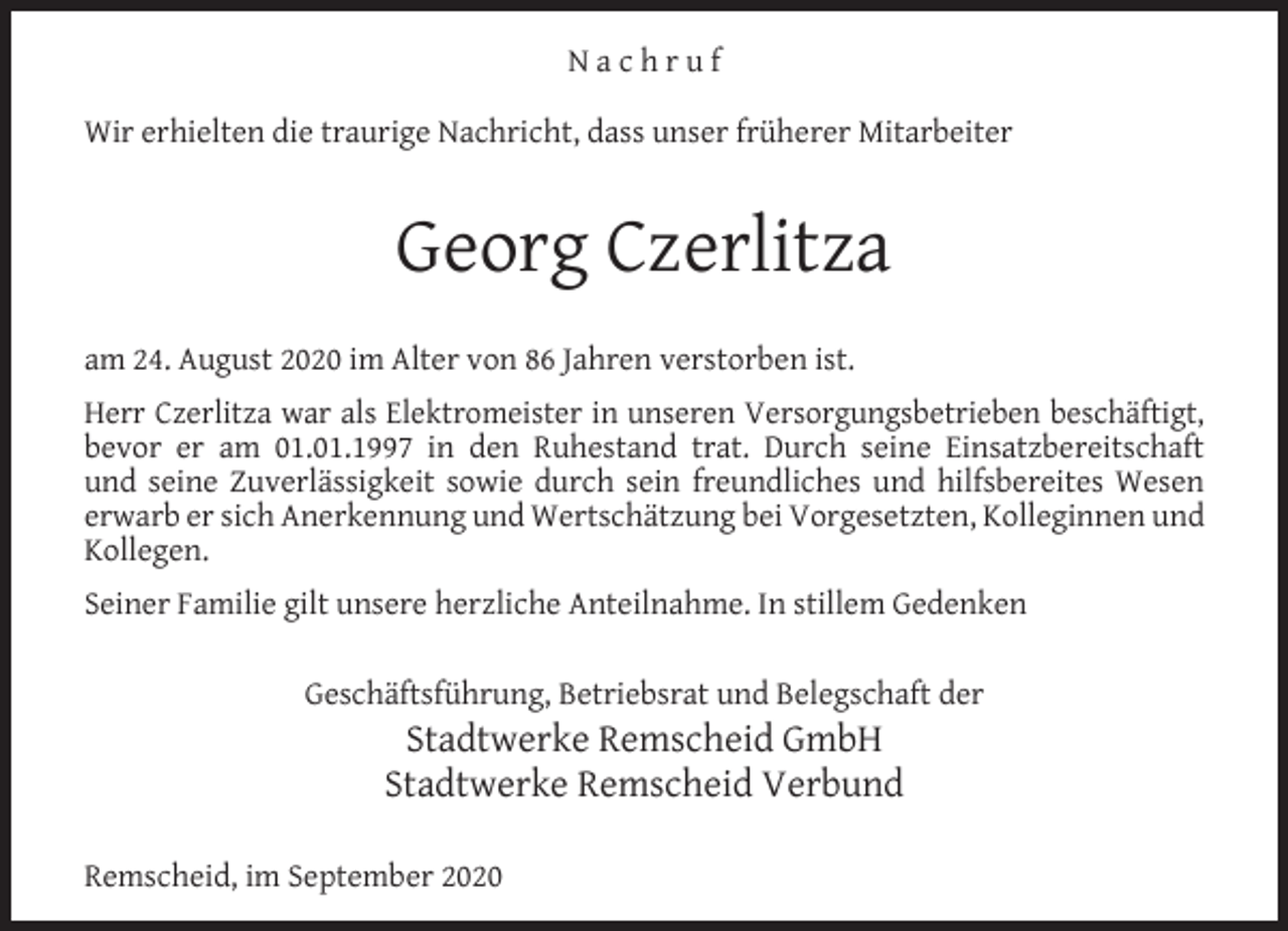 <p>Nachruf<br />Wir erhielten die traurige Nachricht, dass unser früherer Mitarbeiter</p><p>Georg Czerlitza<br />am 24. August 2020 im Alter von 86 Jahren verstorben ist.<br />Herr Czerlitza war als Elektromeister in unseren Versorgungsbetrieben beschäftigt,<br />bevor er am 01.01.1997 in den Ruhestand trat. Durch seine Einsatzbereitschaft<br />und seine Zuverlässigkeit sowie durch sein freundliches und hilfsbereites Wesen<br />erwarb er sich Anerkennung und Wertschätzung bei Vorgesetzten, Kolleginnen und<br />Kollegen.<br />Seiner Familie gilt unsere herzliche Anteilnahme. In stillem Gedenken<br />Geschäftsführung, Betriebsrat und Belegschaft der</p><p>Stadtwerke Remscheid GmbH<br />Stadtwerke Remscheid Verbund</p><p>Remscheid, im September 2020</p>