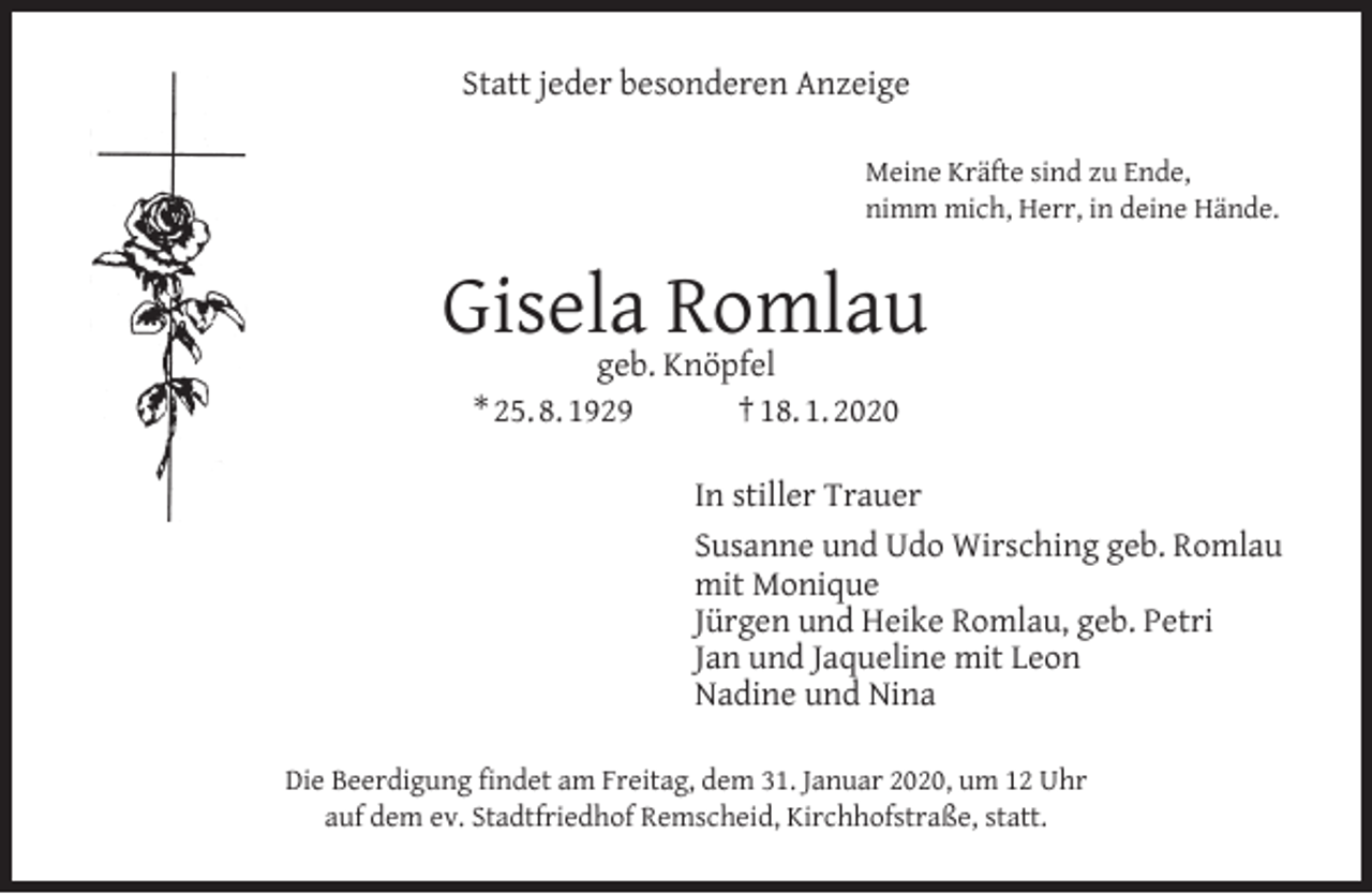 <p>Statt jeder besonderen Anzeige<br />Meine Kräfte sind zu Ende,<br />nimm mich, Herr, in deine Hände.</p><p>Gisela Romlau<br />geb. Knöpfel<br />* 25. 8. 1929<br />† 18. 1. 2020</p><p>In stiller Trauer<br />Susanne und Udo Wirsching geb. Romlau<br />mit Monique<br />Jürgen und Heike Romlau, geb. Petri<br />Jan und Jaqueline mit Leon<br />Nadine und Nina<br />Die Beerdigung ﬁndet am Freitag, dem 31. Januar 2020, um 12 Uhr<br />auf dem ev. Stadtfriedhof Remscheid, Kirchhofstraße, statt.</p>