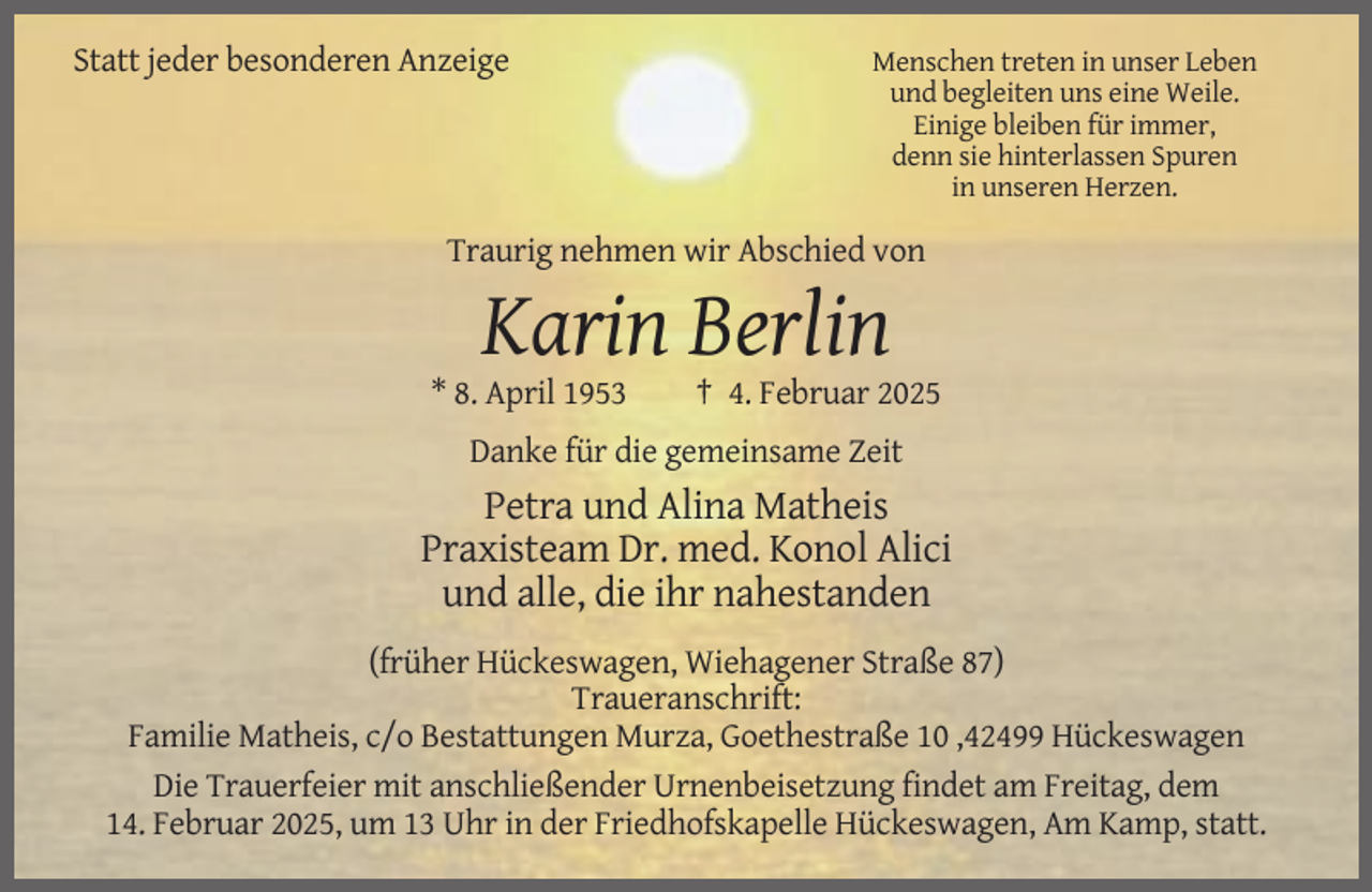 <p>Statt jeder besonderen Anzeige</p><p>Menschen treten in unser Leben<br />und begleiten uns eine Weile.<br />Einige bleiben für immer,<br />denn sie hinterlassen Spuren<br />in unseren Herzen.</p><p>Traurig nehmen wir Abschied von</p><p>Karin Berlin<br />* 8. April 1953</p><p>† 4. Februar 2025</p><p>Danke für die gemeinsame Zeit</p><p>Petra und Alina Matheis<br />Praxisteam Dr. med. Konol Alici<br />und alle, die ihr nahestanden<br />(früher Hückeswagen, Wiehagener Straße 87)<br />Traueranschrift:<br />Familie Matheis, c/o Bestattungen Murza, Goethestraße 10 ,42499 Hückeswagen<br />Die Trauerfeier mit anschließender Urnenbeisetzung findet am Freitag, dem<br />14. Februar 2025, um 13 Uhr in der Friedhofskapelle Hückeswagen, Am Kamp, statt.</p>