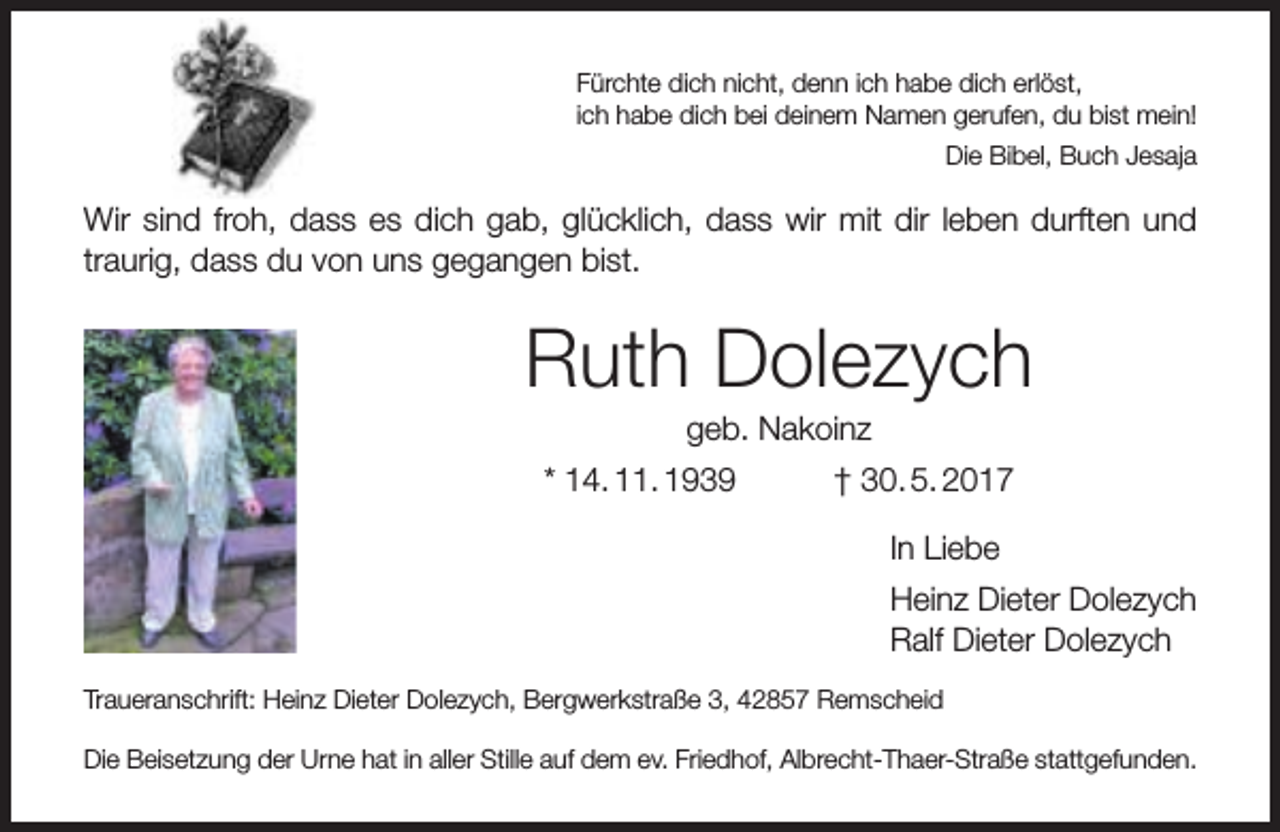 <p>Fürchte dich nicht, denn ich habe dich erlöst,<br />ich habe dich bei deinem Namen gerufen, du bist mein!<br />Die Bibel, Buch Jesaja</p><p>Wir sind froh, dass es dich gab, glücklich, dass wir mit dir leben durften und<br />traurig, dass du von uns gegangen bist.</p><p>Ruth Dolezych<br />geb. Nakoinz</p><p>* 14. 11. 1939</p><p>† 30. 5. 2017<br />In Liebe<br />Heinz Dieter Dolezych<br />Ralf Dieter Dolezych</p><p>Traueranschrift: Heinz Dieter Dolezych, Bergwerkstraße 3, 42857 Remscheid<br />Die Beisetzung der Urne hat in aller Stille auf dem ev. Friedhof, Albrecht-Thaer-Straße stattgefunden.</p>