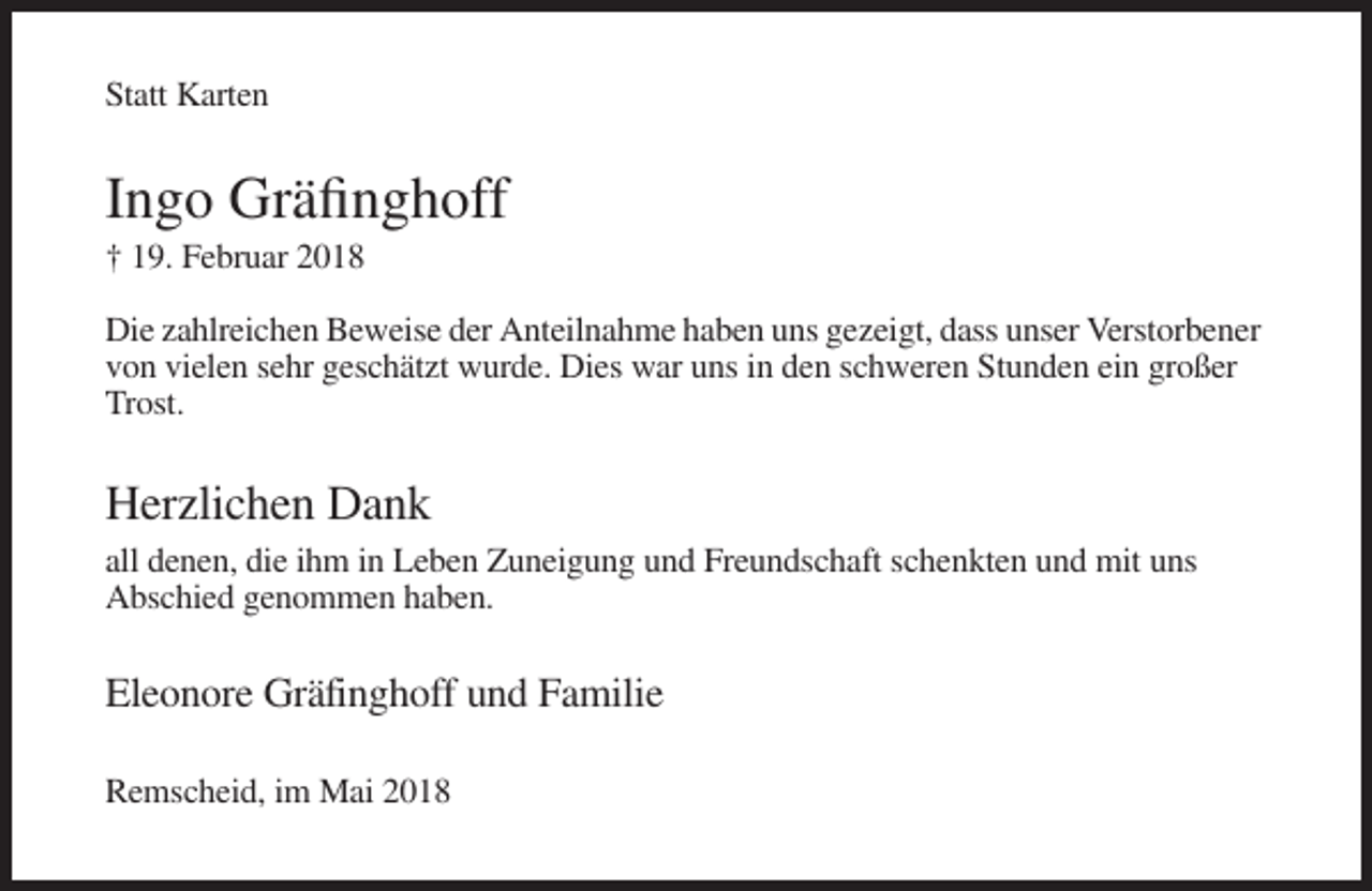 <p>Statt Karten</p><p>Ingo Gräfinghoff<br />† 19. Februar 2018<br />Die zahlreichen Beweise der Anteilnahme haben uns gezeigt, dass unser Verstorbener<br />von vielen sehr geschätzt wurde. Dies war uns in den schweren Stunden ein großer<br />Trost.</p><p>Herzlichen Dank<br />all denen, die ihm in Leben Zuneigung und Freundschaft schenkten und mit uns<br />Abschied genommen haben.</p><p>Eleonore Gräfinghoff und Familie<br />Remscheid, im Mai 2018</p>