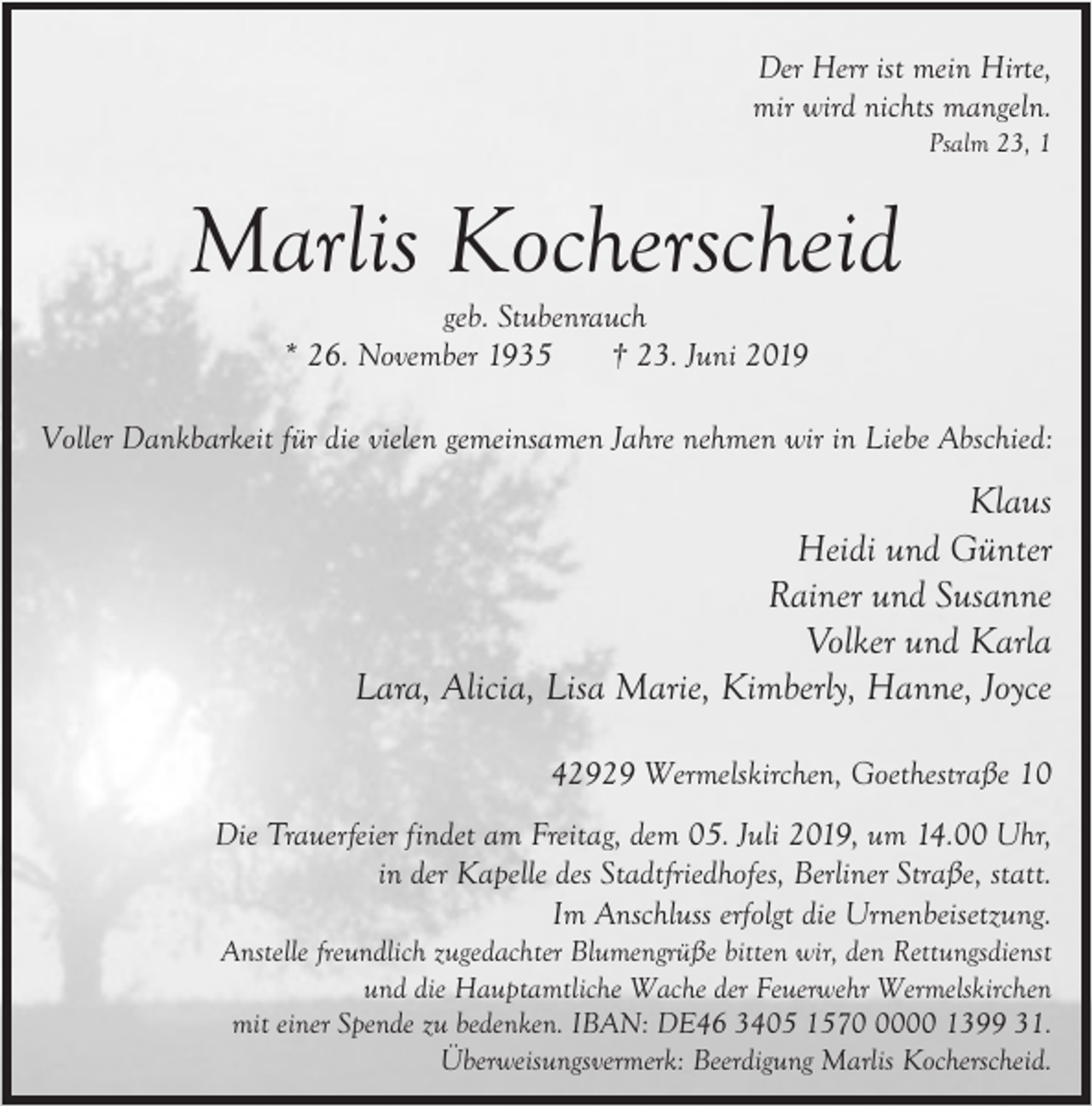 <p>Der Herr ist mein Hirte,<br />mir wird nichts mangeln.<br />Psalm 23, 1</p><p>Marlis Kocherscheid<br />geb. Stubenrauch<br />* 26. November 1935<br />† 23. Juni 2019</p><p>Voller Dankbarkeit für die vielen gemeinsamen Jahre nehmen wir in Liebe Abschied:</p><p>Klaus<br />Heidi und Günter<br />Rainer und Susanne<br />Volker und Karla<br />Lara, Alicia, Lisa Marie, Kimberly, Hanne, Joyce<br />42929 Wermelskirchen, Goethestraße 10<br />Die Trauerfeier findet am Freitag, dem 05. Juli 2019, um 14.00 Uhr,<br />in der Kapelle des Stadtfriedhofes, Berliner Straße, statt.<br />Im Anschluss erfolgt die Urnenbeisetzung.</p><p>Anstelle freundlich zugedachter Blumengrüße bitten wir, den Rettungsdienst<br />und die Hauptamtliche Wache der Feuerwehr Wermelskirchen<br />mit einer Spende zu bedenken. IBAN: DE46 3405 157000 1399 31.<br />Überweisungsvermerk: Beerdigung Marlis Kocherscheid.</p>