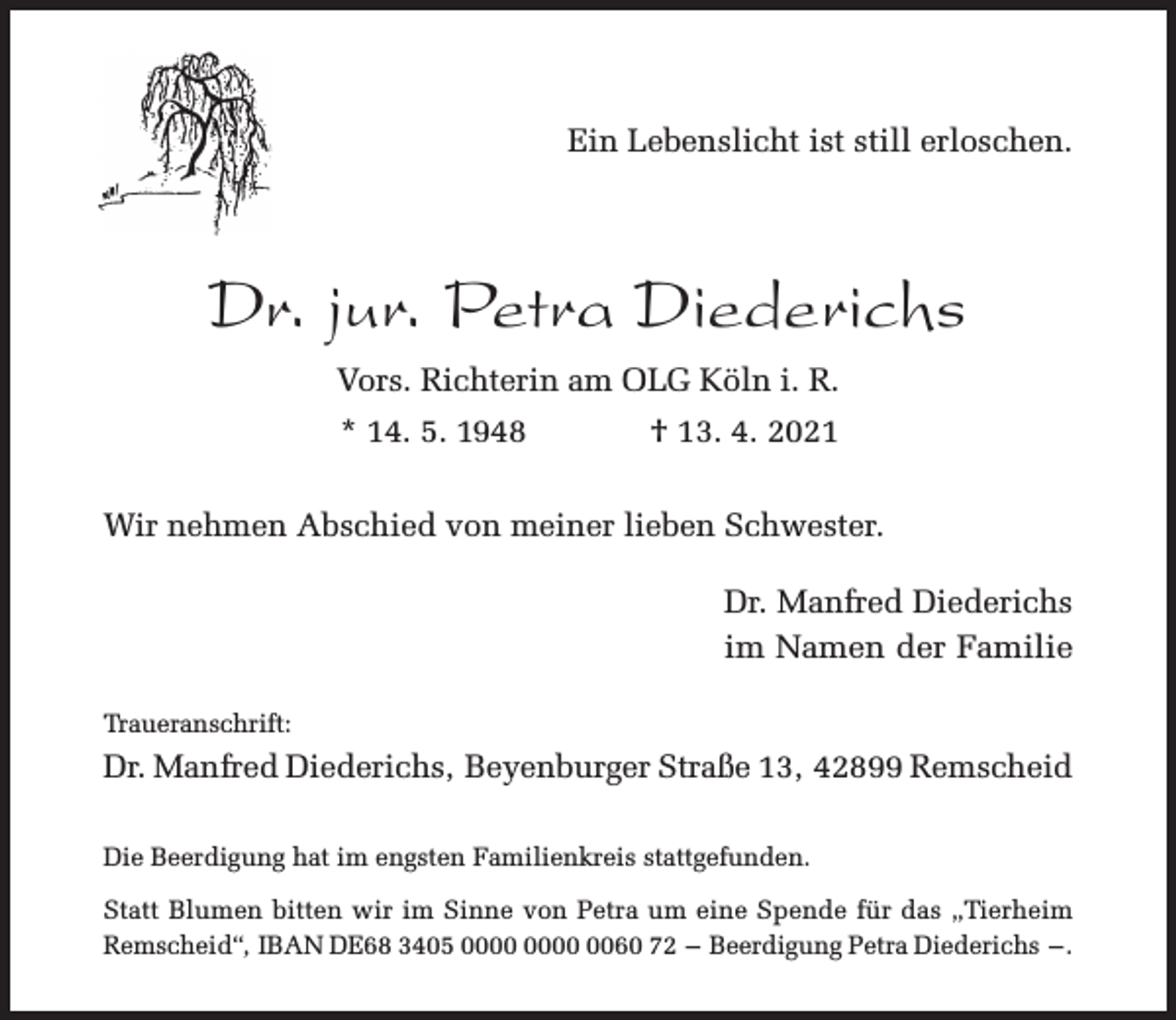 <p>Ein Lebenslicht ist still erloschen.</p><p>Dr. jur. Petra Diederichs<br />Vors. Richterin am OLG Köln i. R.<br />* 14. 5. 1948</p><p>† 13. 4. 2021</p><p>Wir nehmen Abschied von meiner lieben Schwester.<br />Dr. Manfred Diederichs<br />im Namen der Familie<br />Traueranschrift:</p><p>Dr. Manfred Diederichs, Beyenburger Straße 13, 42899 Remscheid<br />Die Beerdigung hat im engsten Familienkreis stattgefunden.<br />Statt Blumen bitten wir im Sinne von Petra um eine Spende für das „Tierheim<br />Remscheid“, IBAN DE68 3405 0060 72 – Beerdigung Petra Diederichs – .</p>