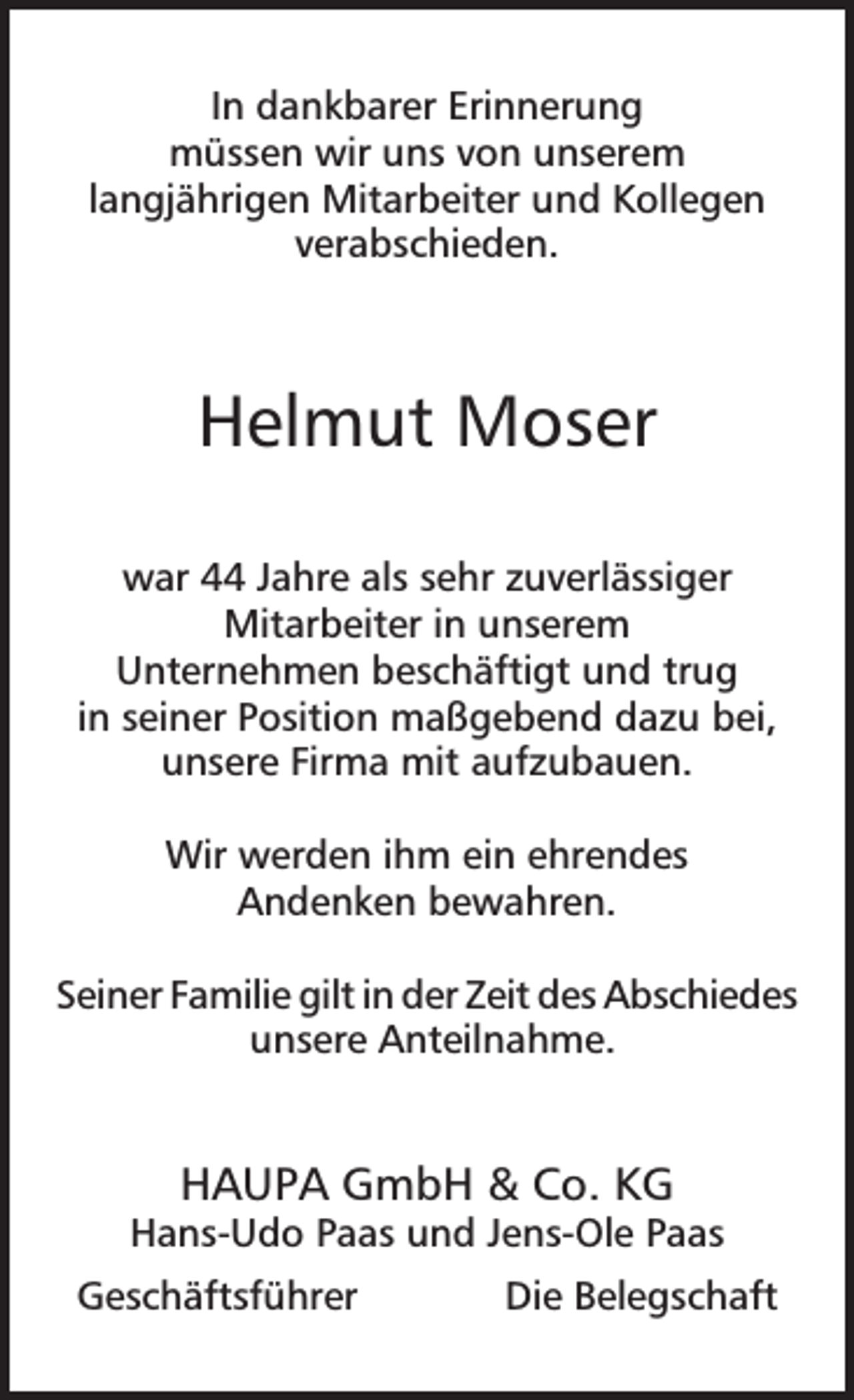 <p>In dankbarer Erinnerung<br />müssen wir uns von unserem<br />langjährigen Mitarbeiter und Kollegen<br />verabschieden.</p><p>Helmut Moser<br />war 44 Jahre als sehr zuverlässiger<br />Mitarbeiter in unserem<br />Unternehmen beschäftigt und trug<br />in seiner Position maßgebend dazu bei,<br />unsere Firma mit aufzubauen.<br />Wir werden ihm ein ehrendes<br />Andenken bewahren.<br />Seiner Familie gilt in der Zeit des Abschiedes<br />unsere Anteilnahme.</p><p>HAUPA GmbH &amp; Co. KG</p><p>Hans-Udo Paas und Jens-Ole Paas<br />Geschäftsführer</p><p>Die Belegschaft</p>