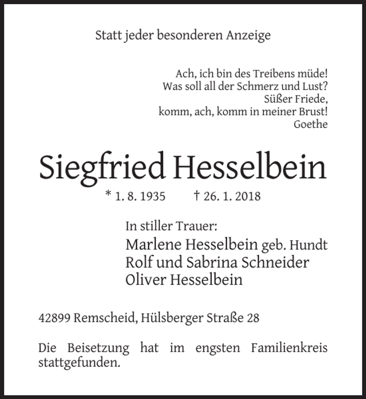 <p>Statt jeder besonderen Anzeige<br />Ach, ich bin des Treibens müde!<br />Was soll all der Schmerz und Lust?<br />Süßer Friede,<br />komm, ach, komm in meiner Brust!<br />Goethe</p><p>Siegfried Hesselbein<br />* 1. 8. 1935</p><p>† 26. 1. 2018</p><p>In stiller Trauer:</p><p>Marlene Hesselbein geb. Hundt<br />Rolf und Sabrina Schneider<br />Oliver Hesselbein<br />42899 Remscheid, Hülsberger Straße 28<br />Die Beisetzung hat im engsten Familienkreis<br />stattgefunden.</p>