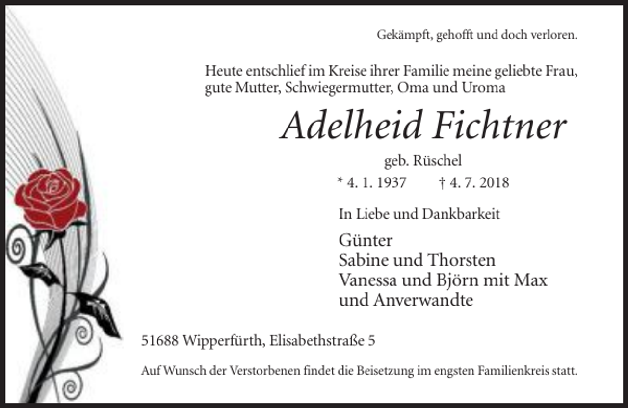<p>Gekämpft, gehofft und doch verloren.</p><p>Heute entschlief im Kreise ihrer Familie meine geliebte Frau,<br />gute Mutter, Schwiegermutter, Oma und Uroma</p><p>Adelheid Fichtner<br />geb. Rüschel<br />* 4. 1. 1937<br />† 4. 7. 2018<br />In Liebe und Dankbarkeit</p><p>Günter<br />Sabine und Thorsten<br />Vanessa und Björn mit Max<br />und Anverwandte<br />51688 Wipperfürth, Elisabethstraße 5<br />Auf Wunsch der Verstorbenen findet die Beisetzung im engsten Familienkreis statt.</p>
