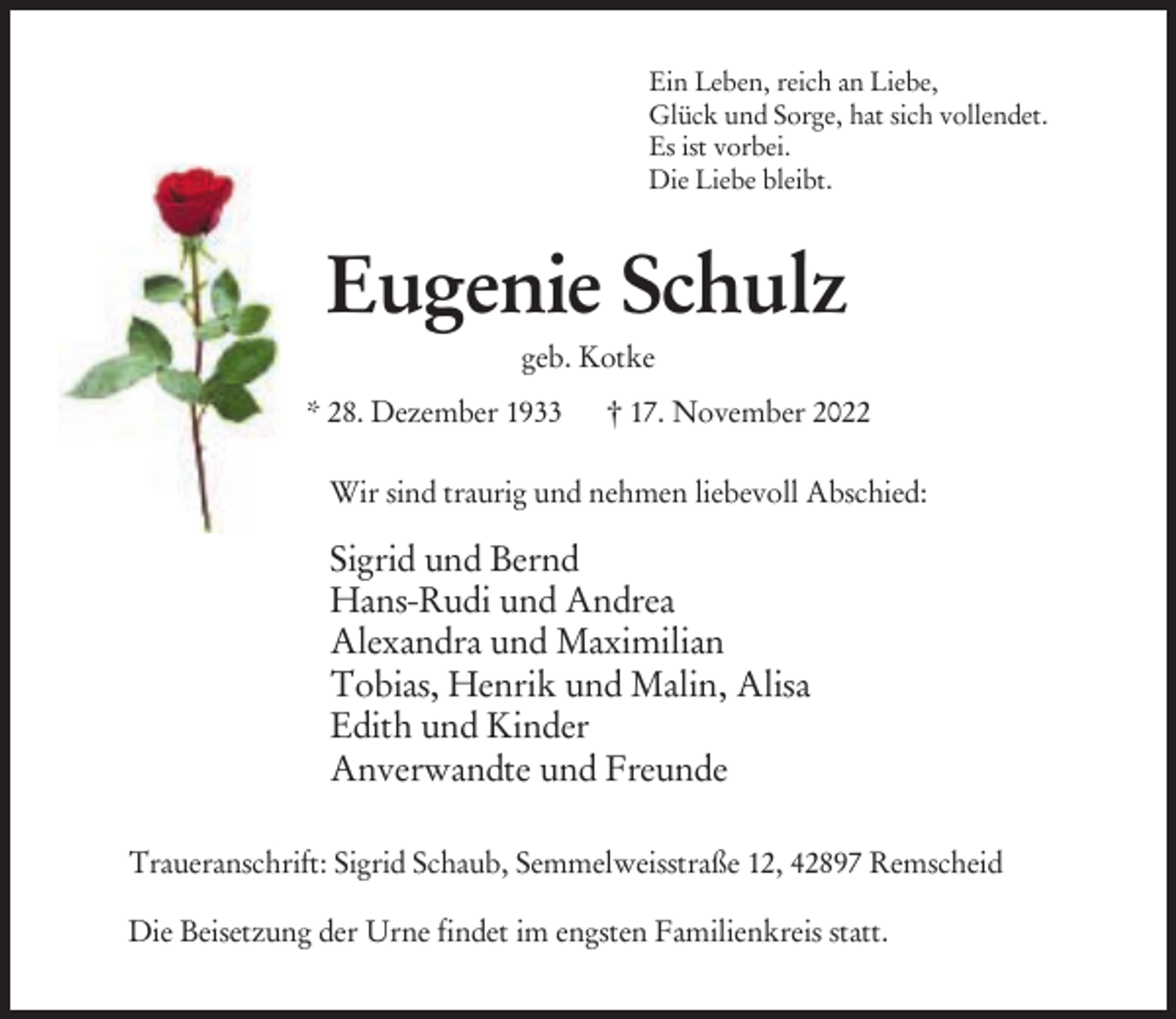 <p>Ein Leben, reich an Liebe,<br />Glück und Sorge, hat sich vollendet.<br />Es ist vorbei.<br />Die Liebe bleibt.</p><p>Eugenie Schulz<br />geb. Kotke<br />* 28. Dezember 1933</p><p>† 17. November 2022</p><p>Wir sind traurig und nehmen liebevoll Abschied:</p><p>Sigrid und Bernd<br />Hans-Rudi und Andrea<br />Alexandra und Maximilian<br />Tobias, Henrik und Malin, Alisa<br />Edith und Kinder<br />Anverwandte und Freunde<br />Traueranschrift: Sigrid Schaub, Semmelweisstraße 12, 42897 Remscheid<br />Die Beisetzung der Urne findet im engsten Familienkreis statt.</p>
