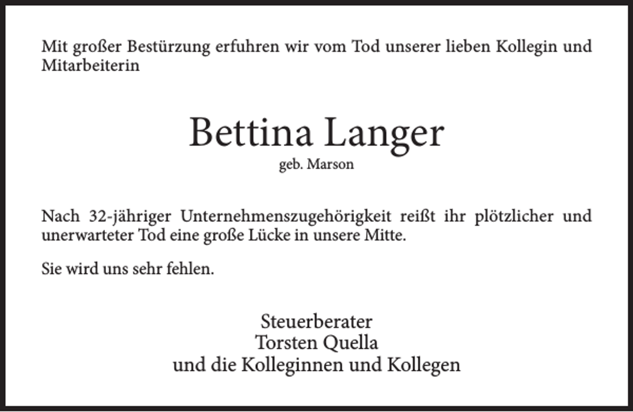 <p>Mit großer Bestürzung erfuhren wir vom Tod unserer lieben Kollegin und<br />Mitarbeiterin</p><p>Bettina Langer<br />geb. Marson</p><p>Nach 32-jähriger Unternehmenszugehörigkeit reißt ihr plötzlicher und<br />unerwarteter Tod eine große Lücke in unsere Mitte.<br />Sie wird uns sehr fehlen.</p><p>Steuerberater<br />Torsten Quella<br />und die Kolleginnen und Kollegen</p>