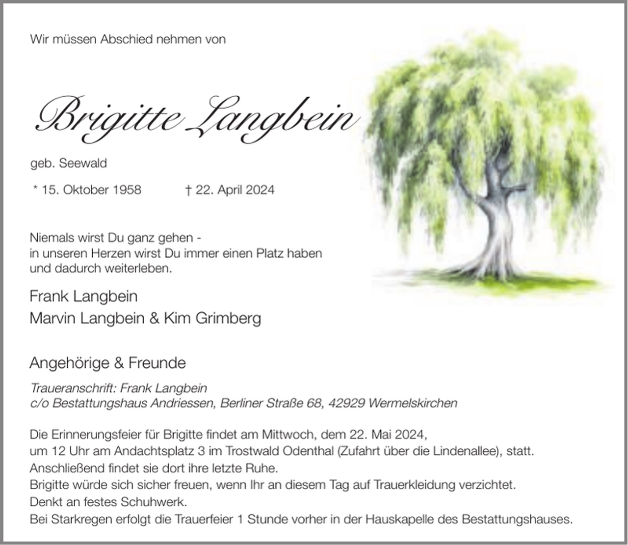 <p>Wir müssen Abschied nehmen von</p><p>Brigitte Langbein<br />geb. Seewald<br />* 15. Oktober 1958</p><p>† 22. April 2024</p><p>Niemals wirst Du ganz gehen in unseren Herzen wirst Du immer einen Platz haben<br />und dadurch weiterleben.</p><p>Frank Langbein<br />Marvin Langbein &amp; Kim Grimberg<br />Angehörige &amp; Freunde<br />Traueranschrift: Frank Langbein<br />c/o Bestattungshaus Andriessen, Berliner Straße 68, 42929 Wermelskirchen<br />Die Erinnerungsfeier für Brigitte findet am Mittwoch, dem 22. Mai 2024,<br />um 12 Uhr am Andachtsplatz 3 im Trostwald Odenthal (Zufahrt über die Lindenallee), statt.<br />Anschließend findet sie dort ihre letzte Ruhe.<br />Brigitte würde sich sicher freuen, wenn Ihr an diesem Tag auf Trauerkleidung verzichtet.<br />Denkt an festes Schuhwerk.<br />Bei Starkregen erfolgt die Trauerfeier 1 Stunde vorher in der Hauskapelle des Bestattungshauses.</p>
