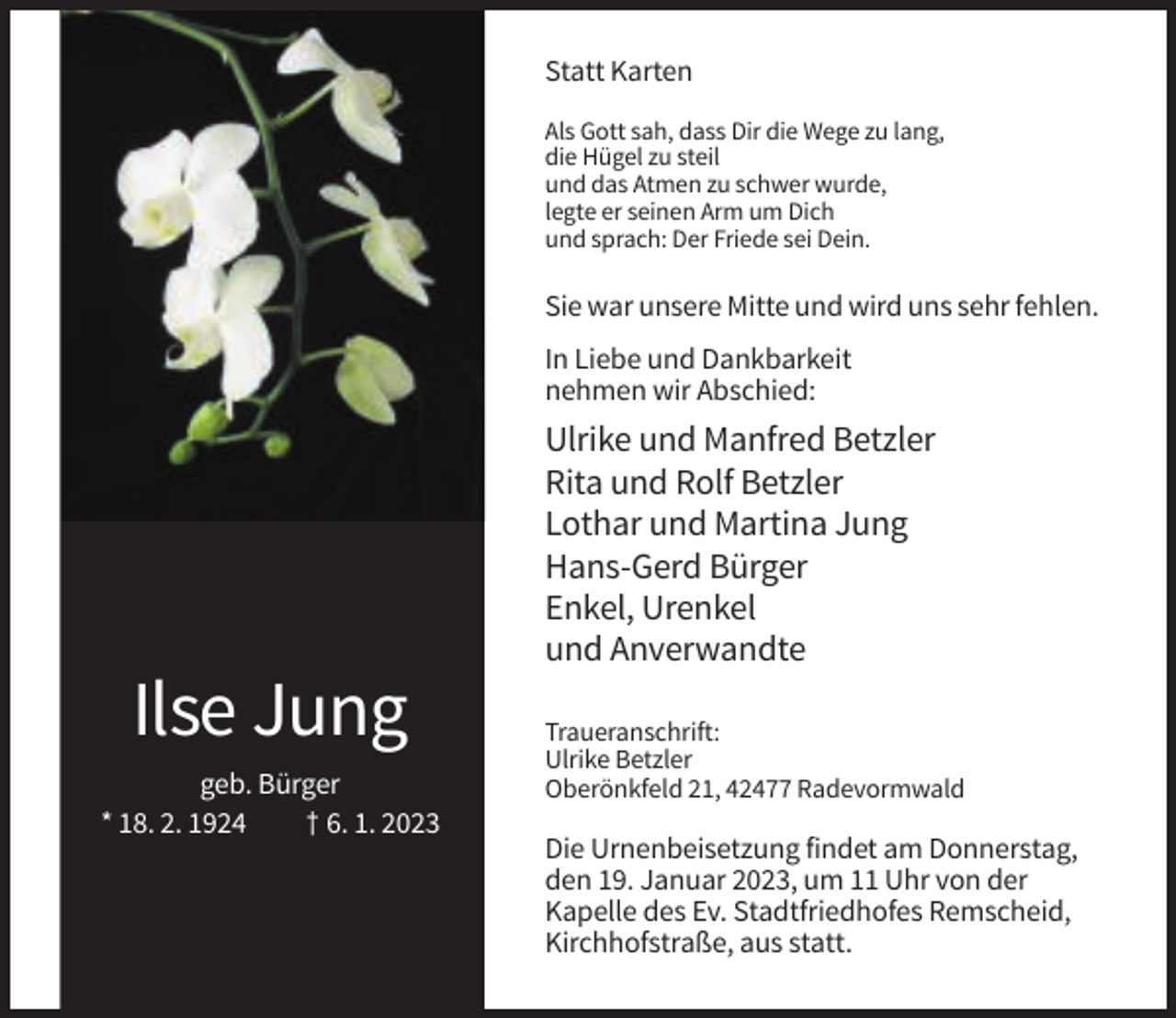 <p>Statt Karten<br />Als Gott sah, dass Dir die Wege zu lang,<br />die Hügel zu steil<br />und das Atmen zu schwer wurde,<br />legte er seinen Arm um Dich<br />und sprach: Der Friede sei Dein.</p><p>Sie war unsere Mitte und wird uns sehr fehlen.<br />In Liebe und Dankbarkeit<br />nehmen wir Abschied:</p><p>Ulrike und Manfred Betzler<br />Rita und Rolf Betzler<br />Lothar und Martina Jung<br />Hans-Gerd Bürger<br />Enkel, Urenkel<br />und Anverwandte</p><p>Ilse Jung<br />geb. Bürger<br />* 18. 2. 1924<br />† 6. 1. 2023</p><p>Traueranschrift:<br />Ulrike Betzler<br />Oberönkfeld 21, 42477 Radevormwald</p><p>Die Urnenbeisetzung findet am Donnerstag,<br />den 19. Januar 2023, um 11 Uhr von der<br />Kapelle des Ev. Stadtfriedhofes Remscheid,<br />Kirchhofstraße, aus statt.</p>