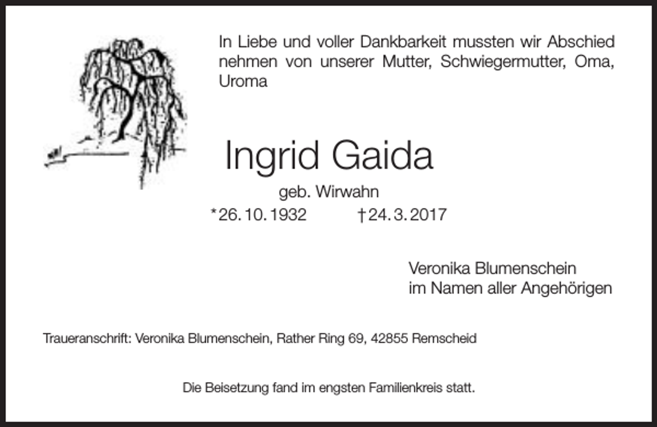 <p>In Liebe und voller Dankbarkeit mussten wir Abschied<br />nehmen von unserer Mutter, Schwiegermutter, Oma,<br />Uroma</p><p>Ingrid Gaida</p><p>geb. Wirwahn<br />* 26. 10. 1932<br />† 24. 3. 2017<br />Veronika Blumenschein<br />im Namen aller Angehörigen<br />Traueranschrift: Veronika Blumenschein, Rather Ring 69, 42855 Remscheid<br />Die Beisetzung fand im engsten Familienkreis statt.</p>